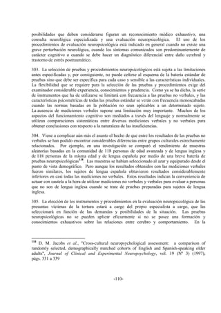 -110-
posibilidades que deben considerarse figuran un reconocimiento médico exhaustivo, una
consulta neurológica especializada y una evaluación neuropsicológica. El uso de los
procedimientos de evaluación neuropsicológica está indicado en general cuando no existe una
grave perturbación neurológica, cuando los síntomas comunicados son predominantemente de
carácter cognitivo o cuando se debe hacer un diagnóstico diferencial entre daño cerebral y
trastorno de estrés postraumático.
303. La selección de pruebas y procedimientos neuropsicológicos está sujeta a las limitaciones
antes especificadas y, por consiguiente, no puede ceñirse al esquema de la batería estándar de
pruebas sino que debe ser específica para cada caso y sensible a las características individuales.
La flexibilidad que se requiere para la selección de las pruebas y procedimientos exige del
examinador considerable experiencia, conocimientos y prudencia. Como ya se ha dicho, la serie
de instrumentos que ha de utilizarse se limitará con frecuencia a las pruebas no verbales, y las
características psicométricas de todas las pruebas estándar se verán con frecuencia menoscabadas
cuando las normas basadas en la población no sean aplicables a un determinado sujeto.
La ausencia de mediciones verbales supone una limitación muy importante. Muchos de los
aspectos del funcionamiento cognitivo son mediados a través del lenguaje y normalmente se
utilizan comparaciones sistemáticas entre diversas mediciones verbales y no verbales para
obtener conclusiones con respecto a la naturaleza de las insuficiencias.
304. Viene a complicar aún más el asunto el hecho de que entre los resultados de las pruebas no
verbales se han podido encontrar considerables diferencias entre grupos culturales estrechamente
relacionados. Por ejemplo, en una investigación se comparó el rendimiento de muestras
aleatorias basadas en la comunidad de 118 personas de edad avanzada y de lengua inglesa y
de 118 personas de la misma edad y de lengua española por medio de una breve batería de
pruebas neuropsicológicas118
. Las muestras se habían seleccionado al azar y equiparado desde el
punto de vista demográfico. Pero aunque los resultados obtenidos con las mediciones verbales
fueron similares, los sujetos de lengua española obtuvieron resultados considerablemente
inferiores en casi todas las mediciones no verbales. Estos resultados indican la conveniencia de
actuar con cautela a la hora de utilizar mediciones no verbales y verbales para evaluar a personas
que no son de lengua inglesa cuando se trate de pruebas preparadas para sujetos de lengua
inglesa.
305. La elección de los instrumentos y procedimientos en la evaluación neuropsicológica de las
presuntas víctimas de la tortura estará a cargo del propio especialista a cargo, que las
seleccionará en función de las demandas y posibilidades de la situación. Las pruebas
neuropsicológicas no se pueden aplicar eficazmente si no se posee una formación y
conocimientos exhaustivos sobre las relaciones entre cerebro y comportamiento. En la
118
D. M. Jacobs et al., "Cross-cultural neuropsychological assessment: a comparison of
randomly selected, demographically matched cohorts of English and Spanish-speaking older
adults", Journal of Clinical and Experimental Neuropsychology, vol. 19 (Nº 3) (1997),
págs. 331 a 339
 