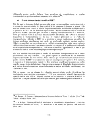 -111-
bibliografía común pueden hallarse listas completas de procedimientos y pruebas
neuropsicológicos, con instrucciones para su correcta aplicación119
.
c) Trastorno de estrés postraumático (TEPT)
306. De todo lo dicho cabe deducir que es preciso actuar con sumo cuidado cuando se proceda a
la evaluación neuropsicológica del daño cerebral de las presuntas víctimas de la tortura. Ello
será aún más necesario cuando se trate de diagnosticar mediante la evaluación neuropsicológica
la presencia de TEPT en los presuntos supervivientes. Incluso cuando se trate de evaluar la
posibilidad de TEPT en sujetos para los cuales se disponga de normas basadas en la población,
habrá que tener en cuenta la existencia de considerables dificultades. El TEPT es un trastorno
psiquiátrico y tradicionalmente no ha sido el objetivo primordial de la evaluación
neuropsicológica. Además, el TEPT no se conforma al clásico paradigma de un análisis de
lesiones cerebrales identificables que pueda ser confirmado mediante técnicas médicas.
Al haberse concedido una mayor importancia y al haberse comprendido mejor los mecanismos
biológicos que intervienen en los trastornos psiquiátricos en general, se ha ido recurriendo cada
vez a los paradigmas neuropsicológicos. Pero, como se ha dicho, "hasta la fecha es poco lo que
se ha escrito sobre el TEPT desde una perspectiva neuropsicológica"120
.
307. Las muestras utilizadas para el estudio de mediciones neuropsicológicas en el estrés
postraumático son muy variables. Esto puede explicar la variabilidad de los problemas
cognitivos notificados por esos estudios. Se ha señalado que "las observaciones clínicas indican
que los síntomas de TEPT se solapan sobre todo con los campos neurocognitivos de la atención,
la memoria y el funcionamiento ejecutivo". Esto estaría de acuerdo con las quejas que suelen
tener los supervivientes de la tortura. Estas personas se quejan de dificultades de concentración
y de que se sienten incapaces de retener información y realizar actividades planificadas y con
objetivos concretos.
308. Al parecer, con los métodos de evaluación neuropsicológica pueden identificarse las
insuficiencias neurocognitivas presentes en el TEPT, pese a que resulta más difícil demostrar la
especificidad de esos déficit. Algunos estudios han documentado la presencia de déficit en
sujetos con TEPT por comparación con testigos normales, pero no han llegado a diferenciar a
119
O. Spreen y E. Strauss, A Compendium of Neuropsychological Tests, 2ª edición (New York,
Oxford University Press, 1998).
120
J. A. Knight, "Neuropsychological assessment in posttraumatic stress disorder", Assessing
Psychological Trauma and PTSD, J. P. Wilson and T. M. Keane, eds. (Nueva York, Guilford
Press, 1997).
 