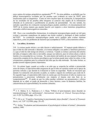 -112-
estos sujetos de testigos psiquiátricos equiparados121, 122
. En otras palabras, es probable que los
déficit neurocognitivos revelados por las pruebas sean evidentes en casos de TEPT, pero
insuficientes para su diagnóstico. Como en otros muchos tipos de evaluación, la interpretación
de los resultados de las pruebas debe integrarse al contexto más amplio de la información
obtenida en la entrevista y posiblemente en pruebas de personalidad. En este sentido, los
métodos específicos de evaluación neuropsicológica pueden contribuir a la documentación del
TEPT de la misma manera que pueden hacerlo con respecto a otros trastornos psiquiátricos
asociados a déficit neurocognitivos conocidos.
309. Pese a sus considerables limitaciones, la evaluación neuropsicológica puede ser útil para
evaluar a personas sospechosas de padecer una lesión cerebral y distinguir el daño cerebral
del TEPT. La evaluación neuropsicológica puede servir también para evaluar síntomas
específicos, como los problemas de memoria que acompañan al TEPT y otros trastornos afines.
5. Los niños y la tortura
310. La tortura puede afectar a un niño directa o indirectamente. El impacto puede deberse a
que el niño ha sido torturado o detenido, a la tortura infligida a sus padres o familiares próximos
o a que el niño ha sido testigo de torturas y violencia. Cuando se tortura a personas del entorno
del niño, el impacto sobre éste es inevitable, aunque sea indirecto, pues la tortura afecta a toda la
familia y la comunidad de sus víctimas. No entra dentro del ámbito de este manual el hacer una
exposición completa de los efectos psicológicos que la tortura puede tener sobre los niños, ni dar
orientaciones completas para la evaluación del niño que ha sido torturado. De todas formas, se
pueden resumir algunos puntos importantes.
311. En primer lugar, cuando se evalúa a un niño que se sospecha ha sufrido o presenciado
actos de tortura, el especialista debe asegurarse de que el niño en cuestión cuenta con el apoyo de
personas solícitas y que durante la evaluación se siente en seguridad. Puede ser necesario que
durante la evaluación esté presente su padre, su madre o alguien de confianza que cuide de él.
En segundo lugar, el especialista debe tener en cuenta que con frecuencia el niño no expresa sus
pensamientos y emociones verbalmente con respecto al trauma sino más bien en su
comportamiento123
. El grado en que los niños puedan verbalizar sus pensamientos y afectos
depende de su edad, su grado de desarrollo y otros factores, como la dinámica familiar, las
características de la personalidad y las normas culturales.
121
J. E. Dalton, S. L. Pederson y J. J. Ryan, "Effects of post-traumatic stress disorder on
neuropsychological test performance", International Journal of Clinical Neuropsychology,
vol. 11 (Nº 3) (1989), págs. 121 a 124.
122
T. Gil et al., "Cognitive functioning in post-traumatic stress disorder", Journal of Traumatic
Stress, vol. 3 (Nº 1) (1990), págs. 29 a 45.
123
C. Schlar, "Evaluation and documentation of psychological evidence of torture", (documento
inédito), 1999.
 