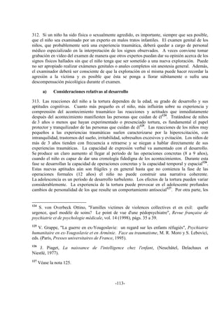 -113-
312. Si un niño ha sido física o sexualmente agredido, es importante, siempre que sea posible,
que el niño sea examinado por un experto en malos tratos infantiles. El examen genital de los
niños, que probablemente será una experiencia traumática, deberá quedar a cargo de personal
médico especializado en la interpretación de los signos observados. A veces conviene tomar
grabación en vídeo del examen de manera que otros expertos puedan dar su opinión acerca de los
signos físicos hallados sin que el niño tenga que ser sometido a una nueva exploración. Puede
no ser apropiado realizar exámenes genitales o anales completos sin anestesia general. Además,
el examinador deberá ser consciente de que la exploración en sí misma puede hacer recordar la
agresión a la víctima y es posible que ésta se ponga a llorar súbitamente o sufra una
descompensación psicológica durante el examen.
a) Consideraciones relativas al desarrollo
313. Las reacciones del niño a la tortura dependen de la edad, su grado de desarrollo y sus
aptitudes cognitivas. Cuanto más pequeño es el niño, más influirán sobre su experiencia y
comprensión del acontecimiento traumático las reacciones y actitudes que inmediatamente
después del acontecimiento manifiesten las personas que cuidan de él124
. Tratándose de niños
de 3 años o menos que hayan experimentado o presenciado tortura, es fundamental el papel
protector y tranquilizador de las personas que cuidan de él125
. Las reacciones de los niños muy
pequeños a las experiencias traumáticas suelen caracterizarse por la hiperexcitación, con
intranquilidad, trastornos del sueño, irritabilidad, sobresaltos excesivos y evitación. Los niños de
más de 3 años tienden con frecuencia a retraerse y se niegan a hablar directamente de sus
experiencias traumáticas. La capacidad de expresión verbal va aumentado con el desarrollo.
Se produce un claro aumento al llegar al período de las operaciones concretas (8 a 9 años),
cuando el niño es capaz de dar una cronología fidedigna de los acontecimientos. Durante esta
fase se desarrollan la capacidad de operaciones concretas y la capacidad temporal y espacial126
.
Estas nuevas aptitudes aún son frágiles y en general hasta que no comienza la fase de las
operaciones formales (12 años) el niño no puede construir una narrativa coherente.
La adolescencia es un período de desarrollo turbulento. Los efectos de la tortura pueden variar
considerablemente. La experiencia de la tortura puede provocar en el adolescente profundos
cambios de personalidad de los que resulte un comportamiento antisocial127
. Por otra parte, los
124
S. von Overbeck Ottino, "Familles victimes de violences collectives et en exil: quelle
urgence, quel modèle de soins? Le point de vue d'une pédopsychiatre", Revue française de
psychiatrie et de psychologie médicale, vol. 14 (1998), págs. 35 a 39.
125
V. Grappe, "La guerre en ex-Yougoslavie: un regard sur les enfants réfugiés", Psychiatrie
humanitaire en ex-Yougoslavie et en Arménie. Face au traumatisme, M. R. Moro y S. Lebovici,
eds. (París, Presses universitaires de France, 1995).
126
J. Piaget, La naissance de l'intelligence chez l'enfant, (Neuchâtel, Delachaux et
Niestlé, 1977).
127
Véase la nota 125.
 