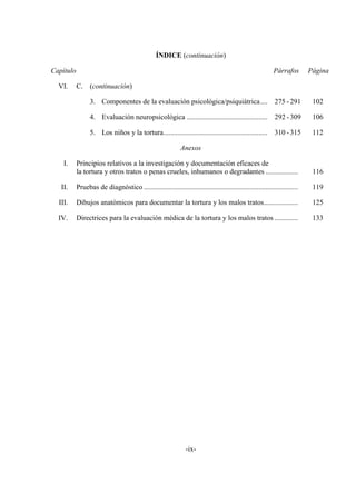 -ix-
ÍNDICE (continuación)
Capítulo Párrafos Página
VI. C. (continuación)
3. Componentes de la evaluación psicológica/psiquiátrica.... 275 -291 102
4. Evaluación neuropsicológica ............................................. 292 -309 106
5. Los niños y la tortura.......................................................... 310 -315 112
Anexos
I. Principios relativos a la investigación y documentación eficaces de
la tortura y otros tratos o penas crueles, inhumanos o degradantes .................. 116
II. Pruebas de diagnóstico ...................................................................................... 119
III. Dibujos anatómicos para documentar la tortura y los malos tratos................... 125
IV. Directrices para la evaluación médica de la tortura y los malos tratos ............. 133
 