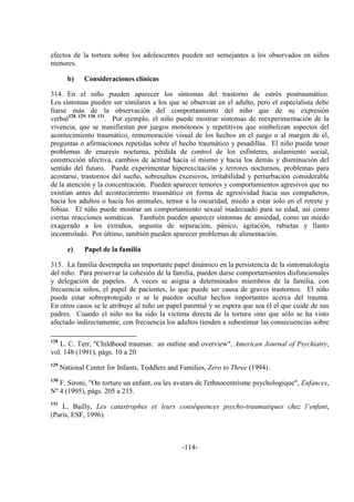 -114-
efectos de la tortura sobre los adolescentes pueden ser semejantes a los observados en niños
menores.
b) Consideraciones clínicas
314. En el niño pueden aparecer los síntomas del trastorno de estrés postraumático.
Los síntomas pueden ser similares a los que se observan en el adulto, pero el especialista debe
fiarse más de la observación del comportamiento del niño que de su expresión
verbal128, 129, 130, 131
. Por ejemplo, el niño puede mostrar síntomas de reexperimentación de la
vivencia, que se manifiestan por juegos monótonos y repetitivos que simbolizan aspectos del
acontecimiento traumático, rememoración visual de los hechos en el juego o al margen de él,
preguntas o afirmaciones repetidas sobre el hecho traumático y pesadillas. El niño puede tener
problemas de enuresis nocturna, pérdida de control de los esfínteres, aislamiento social,
constricción afectiva, cambios de actitud hacia sí mismo y hacia los demás y disminución del
sentido del futuro. Puede experimentar hiperexcitación y terrores nocturnos, problemas para
acostarse, trastornos del sueño, sobresaltos excesivos, irritabilidad y perturbación considerable
de la atención y la concentración. Pueden aparecer temores y comportamientos agresivos que no
existían antes del acontecimiento traumático en forma de agresividad hacia sus compañeros,
hacia los adultos o hacia los animales, temor a la oscuridad, miedo a estar solo en el retrete y
fobias. El niño puede mostrar un comportamiento sexual inadecuado para su edad, así como
ciertas reacciones somáticas. También pueden aparecer síntomas de ansiedad, como un miedo
exagerado a los extraños, angustia de separación, pánico, agitación, rabietas y llanto
incontrolado. Por último, también pueden aparecer problemas de alimentación.
c) Papel de la familia
315. La familia desempeña un importante papel dinámico en la persistencia de la sintomatología
del niño. Para preservar la cohesión de la familia, pueden darse comportamientos disfuncionales
y delegación de papeles. A veces se asigna a determinados miembros de la familia, con
frecuencia niños, el papel de pacientes, lo que puede ser causa de graves trastornos. El niño
puede estar sobreprotegido o se le pueden ocultar hechos importantes acerca del trauma.
En otros casos se le atribuye al niño un papel parental y se espera que sea él el que cuide de sus
padres. Cuando el niño no ha sido la víctima directa de la tortura sino que sólo se ha visto
afectado indirectamente, con frecuencia los adultos tienden a subestimar las consecuencias sobre
128
L. C. Terr, "Childhood traumas: an outline and overview", American Journal of Psychiatry,
vol. 148 (1991), págs. 10 a 20
129
National Center for Infants, Toddlers and Families, Zero to Three (1994).
130
F. Sironi, "On torture un enfant, ou les avatars de l'ethnocentrisme psychologique", Enfances,
Nº 4 (1995), págs. 205 a 215.
131
L. Bailly, Les catastrophes et leurs conséquences psycho-traumatiques chez l’enfant,
(París, ESF, 1996).
 