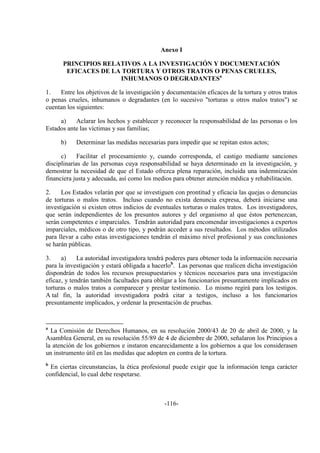 -116-
Anexo I
PRINCIPIOS RELATIVOS A LA INVESTIGACIÓN Y DOCUMENTACIÓN
EFICACES DE LA TORTURA Y OTROS TRATOS O PENAS CRUELES,
INHUMANOS O DEGRADANTESa
1. Entre los objetivos de la investigación y documentación eficaces de la tortura y otros tratos
o penas crueles, inhumanos o degradantes (en lo sucesivo "torturas u otros malos tratos") se
cuentan los siguientes:
a) Aclarar los hechos y establecer y reconocer la responsabilidad de las personas o los
Estados ante las víctimas y sus familias;
b) Determinar las medidas necesarias para impedir que se repitan estos actos;
c) Facilitar el procesamiento y, cuando corresponda, el castigo mediante sanciones
disciplinarias de las personas cuya responsabilidad se haya determinado en la investigación, y
demostrar la necesidad de que el Estado ofrezca plena reparación, incluida una indemnización
financiera justa y adecuada, así como los medios para obtener atención médica y rehabilitación.
2. Los Estados velarán por que se investiguen con prontitud y eficacia las quejas o denuncias
de torturas o malos tratos. Incluso cuando no exista denuncia expresa, deberá iniciarse una
investigación si existen otros indicios de eventuales torturas o malos tratos. Los investigadores,
que serán independientes de los presuntos autores y del organismo al que éstos pertenezcan,
serán competentes e imparciales. Tendrán autoridad para encomendar investigaciones a expertos
imparciales, médicos o de otro tipo, y podrán acceder a sus resultados. Los métodos utilizados
para llevar a cabo estas investigaciones tendrán el máximo nivel profesional y sus conclusiones
se harán públicas.
3. a) La autoridad investigadora tendrá poderes para obtener toda la información necesaria
para la investigación y estará obligada a hacerlob
. Las personas que realicen dicha investigación
dispondrán de todos los recursos presupuestarios y técnicos necesarios para una investigación
eficaz, y tendrán también facultades para obligar a los funcionarios presuntamente implicados en
torturas o malos tratos a comparecer y prestar testimonio. Lo mismo regirá para los testigos.
A tal fin, la autoridad investigadora podrá citar a testigos, incluso a los funcionarios
presuntamente implicados, y ordenar la presentación de pruebas.
a
La Comisión de Derechos Humanos, en su resolución 2000/43 de 20 de abril de 2000, y la
Asamblea General, en su resolución 55/89 de 4 de diciembre de 2000, señalaron los Principios a
la atención de los gobiernos e instaron encarecidamente a los gobiernos a que los considerasen
un instrumento útil en las medidas que adopten en contra de la tortura.
b
En ciertas circunstancias, la ética profesional puede exigir que la información tenga carácter
confidencial, lo cual debe respetarse.
 