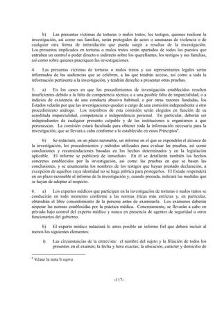 -117-
b) Las presuntas víctimas de torturas o malos tratos, los testigos, quienes realicen la
investigación, así como sus familias, serán protegidos de actos o amenazas de violencia o de
cualquier otra forma de intimidación que pueda surgir a resultas de la investigación.
Los presuntos implicados en torturas o malos tratos serán apartados de todos los puestos que
entrañen un control o poder directo o indirecto sobre los querellantes, los testigos y sus familias,
así como sobre quienes practiquen las investigaciones.
4. Las presuntas víctimas de torturas o malos tratos y sus representantes legales serán
informados de las audiencias que se celebren, a las que tendrán acceso, así como a toda la
información pertinente a la investigación, y tendrán derecho a presentar otras pruebas.
5. a) En los casos en que los procedimientos de investigación establecidos resulten
insuficientes debido a la falta de competencia técnica o a una posible falta de imparcialidad, o a
indicios de existencia de una conducta abusiva habitual, o por otras razones fundadas, los
Estados velarán por que las investigaciones queden a cargo de una comisión independiente u otro
procedimiento análogo. Los miembros de esta comisión serán elegidos en función de su
acreditada imparcialidad, competencia e independencia personal. En particular, deberán ser
independientes de cualquier presunto culpable y de las instituciones u organismos a que
pertenezcan. La comisión estará facultada para obtener toda la información necesaria para la
investigación, que se llevará a cabo conforme a lo establecido en estos Principiosc
.
b) Se redactará, en un plazo razonable, un informe en el que se expondrán el alcance de
la investigación, los procedimientos y métodos utilizados para evaluar las pruebas, así como
conclusiones y recomendaciones basadas en los hechos determinados y en la legislación
aplicable. El informe se publicará de inmediato. En él se detallarán también los hechos
concretos establecidos por la investigación, así como las pruebas en que se basen las
conclusiones, y se enumerarán los nombres de los testigos que hayan prestado declaración, a
excepción de aquellos cuya identidad no se haga pública para protegerlos. El Estado responderá
en un plazo razonable al informe de la investigación y, cuando proceda, indicará las medidas que
se hayan de adoptar al respecto.
6. a) Los expertos médicos que participen en la investigación de torturas o malos tratos se
conducirán en todo momento conforme a las normas éticas más estrictas y, en particular,
obtendrán el libre consentimiento de la persona antes de examinarla. Los exámenes deberán
respetar las normas establecidas por la práctica médica. Concretamente, se llevarán a cabo en
privado bajo control del experto médico y nunca en presencia de agentes de seguridad u otros
funcionarios del gobierno.
b) El experto médico redactará lo antes posible un informe fiel que deberá incluir al
menos los siguientes elementos:
i) Las circunstancias de la entrevista: el nombre del sujeto y la filiación de todos los
presentes en el examen; la fecha y hora exactas; la ubicación, carácter y domicilio de
c
Véase la nota b supra.
 