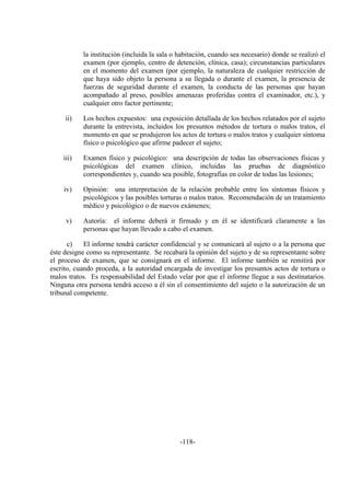 -118-
la institución (incluida la sala o habitación, cuando sea necesario) donde se realizó el
examen (por ejemplo, centro de detención, clínica, casa); circunstancias particulares
en el momento del examen (por ejemplo, la naturaleza de cualquier restricción de
que haya sido objeto la persona a su llegada o durante el examen, la presencia de
fuerzas de seguridad durante el examen, la conducta de las personas que hayan
acompañado al preso, posibles amenazas proferidas contra el examinador, etc.), y
cualquier otro factor pertinente;
ii) Los hechos expuestos: una exposición detallada de los hechos relatados por el sujeto
durante la entrevista, incluidos los presuntos métodos de tortura o malos tratos, el
momento en que se produjeron los actos de tortura o malos tratos y cualquier síntoma
físico o psicológico que afirme padecer el sujeto;
iii) Examen físico y psicológico: una descripción de todas las observaciones físicas y
psicológicas del examen clínico, incluidas las pruebas de diagnóstico
correspondientes y, cuando sea posible, fotografías en color de todas las lesiones;
iv) Opinión: una interpretación de la relación probable entre los síntomas físicos y
psicológicos y las posibles torturas o malos tratos. Recomendación de un tratamiento
médico y psicológico o de nuevos exámenes;
v) Autoría: el informe deberá ir firmado y en él se identificará claramente a las
personas que hayan llevado a cabo el examen.
c) El informe tendrá carácter confidencial y se comunicará al sujeto o a la persona que
éste designe como su representante. Se recabará la opinión del sujeto y de su representante sobre
el proceso de examen, que se consignará en el informe. El informe también se remitirá por
escrito, cuando proceda, a la autoridad encargada de investigar los presuntos actos de tortura o
malos tratos. Es responsabilidad del Estado velar por que el informe llegue a sus destinatarios.
Ninguna otra persona tendrá acceso a él sin el consentimiento del sujeto o la autorización de un
tribunal competente.
 