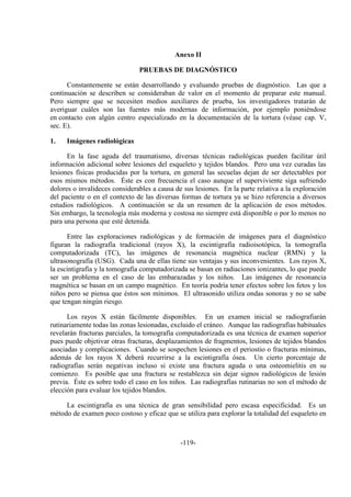 -119-
Anexo II
PRUEBAS DE DIAGNÓSTICO
Constantemente se están desarrollando y evaluando pruebas de diagnóstico. Las que a
continuación se describen se consideraban de valor en el momento de preparar este manual.
Pero siempre que se necesiten medios auxiliares de prueba, los investigadores tratarán de
averiguar cuáles son las fuentes más modernas de información, por ejemplo poniéndose
en contacto con algún centro especializado en la documentación de la tortura (véase cap. V,
sec. E).
1. Imágenes radiológicas
En la fase aguda del traumatismo, diversas técnicas radiológicas pueden facilitar útil
información adicional sobre lesiones del esqueleto y tejidos blandos. Pero una vez curadas las
lesiones físicas producidas por la tortura, en general las secuelas dejan de ser detectables por
esos mismos métodos. Éste es con frecuencia el caso aunque el superviviente siga sufriendo
dolores o invalideces considerables a causa de sus lesiones. En la parte relativa a la exploración
del paciente o en el contexto de las diversas formas de tortura ya se hizo referencia a diversos
estudios radiológicos. A continuación se da un resumen de la aplicación de esos métodos.
Sin embargo, la tecnología más moderna y costosa no siempre está disponible o por lo menos no
para una persona que esté detenida.
Entre las exploraciones radiológicas y de formación de imágenes para el diagnóstico
figuran la radiografía tradicional (rayos X), la escintigrafía radioisotópica, la tomografía
computadorizada (TC), las imágenes de resonancia magnética nuclear (RMN) y la
ultrasonografía (USG). Cada una de ellas tiene sus ventajas y sus inconvenientes. Los rayos X,
la escintigrafía y la tomografía computadorizada se basan en radiaciones ionizantes, lo que puede
ser un problema en el caso de las embarazadas y los niños. Las imágenes de resonancia
magnética se basan en un campo magnético. En teoría podría tener efectos sobre los fetos y los
niños pero se piensa que éstos son mínimos. El ultrasonido utiliza ondas sonoras y no se sabe
que tengan ningún riesgo.
Los rayos X están fácilmente disponibles. En un examen inicial se radiografiarán
rutinariamente todas las zonas lesionadas, excluido el cráneo. Aunque las radiografías habituales
revelarán fracturas parciales, la tomografía computadorizada es una técnica de examen superior
pues puede objetivar otras fracturas, desplazamientos de fragmentos, lesiones de tejidos blandos
asociadas y complicaciones. Cuando se sospechen lesiones en el periostio o fracturas mínimas,
además de los rayos X deberá recurrirse a la escintigrafía ósea. Un cierto porcentaje de
radiografías serán negativas incluso si existe una fractura aguda o una osteomielitis en su
comienzo. Es posible que una fractura se restablezca sin dejar signos radiológicos de lesión
previa. Éste es sobre todo el caso en los niños. Las radiografías rutinarias no son el método de
elección para evaluar los tejidos blandos.
La escintigrafía es una técnica de gran sensibilidad pero escasa especificidad. Es un
método de examen poco costoso y eficaz que se utiliza para explorar la totalidad del esqueleto en
 