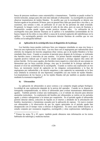 -120-
busca de procesos morbosos como osteomielitis o traumatismos. También se puede evaluar la
torsión testicular, aunque para ello está más indicado el ultrasonido. La escintigrafía no permite
observar traumatismos de tejidos blandos. Es posible que con la escintigrafía se detecte una
fractura aguda en las primeras 24 horas, pero en general hace falta que pasen dos o tres días y, en
ocasiones, una semana o más, en particular en el caso de las personas de edad avanzada.
En general, la imagen vuelve a ser normal al cabo de dos años, pero en casos de fracturas y
osteomielitis curadas puede seguir siendo positiva durante años. La utilización de la
escintigrafía ósea para detectar fracturas en la epífisis o la metadiáfisis (extremidades de los
huesos largos) de los niños es muy difícil a causa de la normal captación del radiofármaco en la
epífisis. La escintigrafía permite con frecuencia detectar fracturas de costillas que no son
visibles en la radiografía habitual.
a) Aplicación de la escintigrafía ósea al diagnóstico de la falanga
Los barridos óseos pueden realizarse bien con imágenes retardadas en unas tres horas o
bien con una exploración en tres fases. Las tres fases son el angiograma por radionúclido (fase
arterial), las imágenes de mezclas sanguíneas (fase venosa, que es de tejidos blandos) y la fase
retardada (fase ósea). Cuando se examine al paciente poco después de la falanga, se realizarán
dos barridos óseos a intervalos de una semana. Un primer barrido retardado negativo y un
segundo positivo indican que el sujeto ha estado expuesto a falanga algunos días antes del
primer barrido. En los casos agudos, dos barridos óseos negativos a intervalos de una semana no
demuestran que no haya ocurrido falanga, sino que la severidad de la falanga aplicada no
alcanzó el nivel de sensibilidad de la escintigrafía. Cuando se realiza una exploración en tres
fases, un incremento inicial de captación en las imágenes correspondientes a la fase de
angiograma por radionúclido y de mezcla sanguínea y una captación no aumentada en la fase
ósea señalaría la existencia de una hiperemia compatible con una lesión de tejidos blandos.
Los traumatismos de los huesos y de los tejidos blandos del pie también se pueden detectar
mediante la resonancia magnéticaa
.
b) Ultrasonidos
La aplicación de ultrasonidos es poco costosa y no comporta ningún peligro biológico.
La calidad de una exploración depende de la pericia del operador. Cuando no se dispone de
tomografía computadorizada, se utiliza el ultrasonido para evaluar traumatismos abdominales
agudos. También permite evaluar una tendinopatía, y es el método de elección para detectar
anomalías testiculares. La exploración del hombro por ultrasonidos se realiza en los períodos
agudo y crónico subsiguientes a la tortura por suspensión. En el período agudo el ultrasonido
permite detectar edema, colección de líquido en el interior y alrededor de la articulación del
hombro, laceraciones y hematomas causados por la aplicación de esposas. Un nuevo examen
con ultrasonidos y la observación de que los signos apreciados en el período agudo han
desaparecido con el tiempo viene a reforzar el diagnóstico. En estos casos deberá hacerse un
estudio conjunto por resonancia magnética, escintigrafía y otras exploraciones radiológicas y
a
Véanse las notas 76 y 83 supra; también puede obtenerse más información en los textos
habituales de radiología y medicina nuclear.
 