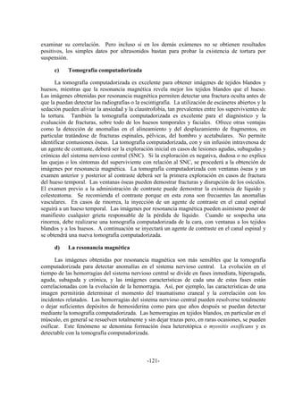 -121-
examinar su correlación. Pero incluso si en los demás exámenes no se obtienen resultados
positivos, los simples datos por ultrasonidos bastan para probar la existencia de tortura por
suspensión.
c) Tomografía computadorizada
La tomografía computadorizada es excelente para obtener imágenes de tejidos blandos y
huesos, mientras que la resonancia magnética revela mejor los tejidos blandos que el hueso.
Las imágenes obtenidas por resonancia magnética permiten detectar una fractura oculta antes de
que la puedan detectar las radiografías o la escintigrafía. La utilización de escáneres abiertos y la
sedación pueden aliviar la ansiedad y la claustrofobia, tan prevalentes entre los supervivientes de
la tortura. También la tomografía computadorizada es excelente para el diagnóstico y la
evaluación de fracturas, sobre todo de los huesos temporales y faciales. Ofrece otras ventajas
como la detección de anomalías en el alineamiento y del desplazamiento de fragmentos, en
particular tratándose de fracturas espinales, pélvicas, del hombro y acetabulares. No permite
identificar contusiones óseas. La tomografía computadorizada, con y sin infusión intravenosa de
un agente de contraste, deberá ser la exploración inicial en casos de lesiones agudas, subagudas y
crónicas del sistema nervioso central (SNC). Si la exploración es negativa, dudosa o no explica
las quejas o los síntomas del superviviente con relación al SNC, se procederá a la obtención de
imágenes por resonancia magnética. La tomografía computadorizada con ventanas óseas y un
examen anterior y posterior al contraste deberá ser la primera exploración en casos de fractura
del hueso temporal. Las ventanas óseas pueden demostrar fracturas y disrupción de los osículos.
El examen previo a la administración de contraste puede demostrar la existencia de líquido y
colesteatoma. Se recomienda el contraste porque en esta zona son frecuentes las anomalías
vasculares. En casos de rinorrea, la inyección de un agente de contraste en el canal espinal
seguirá a un hueso temporal. Las imágenes por resonancia magnética pueden asimismo poner de
manifiesto cualquier grieta responsable de la pérdida de líquido. Cuando se sospecha una
rinorrea, debe realizarse una tomografía computadorizada de la cara, con ventanas a los tejidos
blandos y a los huesos. A continuación se inyectará un agente de contraste en el canal espinal y
se obtendrá una nueva tomografía computadorizada.
d) La resonancia magnética
Las imágenes obtenidas por resonancia magnética son más sensibles que la tomografía
computadorizada para detectar anomalías en el sistema nervioso central. La evolución en el
tiempo de las hemorragias del sistema nervioso central se divide en fases inmediata, hiperaguda,
aguda, subaguda y crónica, y las imágenes características de cada una de estas fases están
correlacionadas con la evolución de la hemorragia. Así, por ejemplo, las características de una
imagen permitirán determinar el momento del traumatismo craneal y la correlación con los
incidentes relatados. Las hemorragias del sistema nervioso central pueden resolverse totalmente
o dejar suficientes depósitos de hemosiderina como para que años después se puedan detectar
mediante la tomografía computadorizada. Las hemorragias en tejidos blandos, en particular en el
músculo, en general se resuelven totalmente y sin dejar trazas pero, en raras ocasiones, se pueden
osificar. Este fenómeno se denomina formación ósea heterotópica o myositis ossificans y es
detectable con la tomografía computadorizada.
 