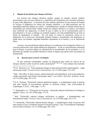 -122-
2. Biopsia de las lesiones por choques eléctricos
Las lesiones por choques eléctricos pueden, aunque no siempre, mostrar cambios
microscópicos que son muy indicativos y específicos del traumatismo por corrientes eléctricas,
de gran valor diagnóstico. La ausencia de estos cambios específicos en una muestra de biopsia
no excluye el diagnóstico de tortura por choques eléctricos, y no debe permitirse que las
autoridades judiciales adopten ese criterio. Lamentablemente, cuando un tribunal solicita que un
demandante que sostiene haber sufrido tortura por choques eléctricos se someta a una biopsia
para confirmar sus alegaciones, el hecho de que el sujeto no dé su consentimiento para el
procedimiento o de que se obtenga un resultado negativo con toda probabilidad ha de tener el
efecto de predisponer al tribunal. Por otra parte, es escasa la experiencia clínica en el
diagnóstico de la tortura por electricidad mediante biopsia y normalmente este diagnóstico se
puede hacer con bastante seguridad basándose únicamente en la historia y en la exploración
física.
Así pues, este procedimiento deberá utilizarse en condiciones de investigación clínica y no
conviene promoverlo como medio habitual de diagnóstico. Al dar su consentimiento informado
para la biopsia, la persona deberá ser informada de la incertidumbre de los resultados, y se le
permitirá que pondere los posibles beneficios contra el impacto que puede sufrir una psiquis ya
traumatizada.
a) Razones para recurrir a la biopsia
Se han realizado considerables estudios de laboratorio para medir los efectos de los
choques eléctricos sobre la piel de cerdos anestesiadosb, c, d, e, f, g
. Estos trabajos han mostrado
b
H. K. Thomsen et al., "Early epidermal changes in heat and electrically injured pigskin: a light
microscopic study", Forensic Science International, vol. 17 (1981), págs. 133 a 143.
c
Ibíd., "The effect of direct current, sodium hydroxide and hydrochloric acid on pig epidermis:
a light microscopic and electron microscopic study", Acta Pathol. Microbiol. Immunol. Scand,
vol. 91 (1983), págs. 307 a 316.
d
H. K. Thomsen, "Electrically induced epidermal changes: a morphological study of porcine
skin after transfer of low-moderate amounts of electrical energy", tesis (Universidad de
Copenhague, F.A.D.L., 1984, págs. 1 a 78).
e
T. Karlsmark et al., "Tracing the use of torture: electrically induced calcification of collagen in
pigskin", Nature, vol. 301 (1983), págs. 75 a 78.
f
Ibíd., "Electrically induced collagen calcification in pigskin: a histopathologic and
histochemical study", Forensic Science International, vol. 39 (1988), págs. 163 a 174.
g
T. Karlsmark, "Electrically induced dermal changes: a morphological study of porcine skin
after transfer of low to moderate amounts of electrical energy", tesis, Universidad de Copenhage,
Danish Medical Bulletin, vol. 37 (1990), págs. 507 a 520.
 