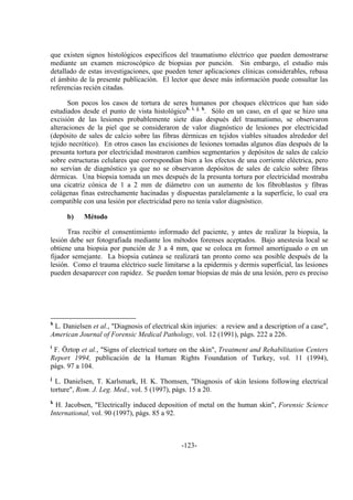 -123-
que existen signos histológicos específicos del traumatismo eléctrico que pueden demostrarse
mediante un examen microscópico de biopsias por punción. Sin embargo, el estudio más
detallado de estas investigaciones, que pueden tener aplicaciones clínicas considerables, rebasa
el ámbito de la presente publicación. El lector que desee más información puede consultar las
referencias recién citadas.
Son pocos los casos de tortura de seres humanos por choques eléctricos que han sido
estudiados desde el punto de vista histológicoh, i, j, k
. Sólo en un caso, en el que se hizo una
excisión de las lesiones probablemente siete días después del traumatismo, se observaron
alteraciones de la piel que se consideraron de valor diagnóstico de lesiones por electricidad
(depósito de sales de calcio sobre las fibras dérmicas en tejidos viables situados alrededor del
tejido necrótico). En otros casos las excisiones de lesiones tomadas algunos días después de la
presunta tortura por electricidad mostraron cambios segmentarios y depósitos de sales de calcio
sobre estructuras celulares que correspondían bien a los efectos de una corriente eléctrica, pero
no servían de diagnóstico ya que no se observaron depósitos de sales de calcio sobre fibras
dérmicas. Una biopsia tomada un mes después de la presunta tortura por electricidad mostraba
una cicatriz cónica de 1 a 2 mm de diámetro con un aumento de los fibroblastos y fibras
colágenas finas estrechamente hacinadas y dispuestas paralelamente a la superficie, lo cual era
compatible con una lesión por electricidad pero no tenía valor diagnóstico.
b) Método
Tras recibir el consentimiento informado del paciente, y antes de realizar la biopsia, la
lesión debe ser fotografiada mediante los métodos forenses aceptados. Bajo anestesia local se
obtiene una biopsia por punción de 3 a 4 mm, que se coloca en formol amortiguado o en un
fijador semejante. La biopsia cutánea se realizará tan pronto como sea posible después de la
lesión. Como el trauma eléctrico suele limitarse a la epidermis y dermis superficial, las lesiones
pueden desaparecer con rapidez. Se pueden tomar biopsias de más de una lesión, pero es preciso
h
L. Danielsen et al., "Diagnosis of electrical skin injuries: a review and a description of a case",
American Journal of Forensic Medical Pathology, vol. 12 (1991), págs. 222 a 226.
i
F. Öztop et al., "Signs of electrical torture on the skin", Treatment and Rehabilitation Centers
Report 1994, publicación de la Human Rights Foundation of Turkey, vol. 11 (1994),
págs. 97 a 104.
j
L. Danielsen, T. Karlsmark, H. K. Thomsen, "Diagnosis of skin lesions following electrical
torture", Rom. J. Leg. Med., vol. 5 (1997), págs. 15 a 20.
k
H. Jacobsen, "Electrically induced deposition of metal on the human skin", Forensic Science
International, vol. 90 (1997), págs. 85 a 92.
 