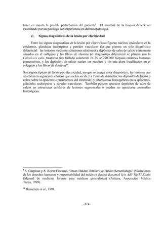 -124-
tener en cuenta la posible perturbación del pacientel
. El material de la biopsia deberá ser
examinado por un patólogo con experiencia en dermatopatología.
c) Signos diagnósticos de la lesión por electricidad
Entre los signos diagnósticos de la lesión por electricidad figuran núcleos vesiculares en la
epidermis, glándulas sudoríparas y paredes vasculares (lo que plantea un solo diagnóstico
diferencial: las lesiones mediante soluciones alcalinas) y depósitos de sales de calcio claramente
situados en el colágeno y las fibras de elastina (el diagnóstico diferencial se plantea con la
Calcinosis cutis, trastorno raro hallado solamente en 75 de 220.000 biopsias cutáneas humanas
consecutivas, y los depósitos de calcio suelen ser masivos y sin una clara localización en el
colágeno y las fibras de elastina)m
.
Son signos típicos de lesión por electricidad, aunque no tienen valor diagnóstico, las lesiones que
aparecen en segmentos cónicos que suelen ser de 1 a 2 mm de diámetro, los depósitos de hierro o
cobre sobre la epidermis (procedentes del electrodo) y citoplasmas homogéneos en la epidermis,
glándulas sudoríparas y paredes vasculares. También pueden aparecer depósitos de sales de
calcio en estructuras celulares de lesiones segmentales o pueden no apreciarse anomalías
histológicas.
l
S. Gürpinar y S. Korur Fincanci, "Insan Haklari Ihlalleri ve Hekim Sorumluluğu" (Violaciones
de los derechos humanos y responsabilidad del médico), Birinci Basamak Için Adli Tip El Kitabi
(Manual de medicina forense para médicos generalistas) (Ankara, Asociación Médica
Turca, 1999).
m
Danielsen et al., 1991.
 