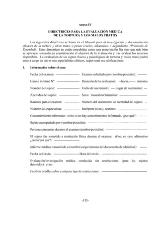-133-
Anexo IV
DIRECTRICES PARA LA EVALUACIÓN MÉDICA
DE LA TORTURA Y LOS MALOS TRATOS
Las siguientes directrices se basan en el Manual para la investigación y documentación
eficaces de la tortura y otros tratos o penas crueles, inhumanos o degradantes (Protocolo de
Estambul). Estas directrices no están concebidas como una prescripción fija sino que más bien
se aplicarán tomando en consideración el objetivo de la evaluación y tras evaluar los recursos
disponibles. La evaluación de los signos físicos y psicológicos de torturas y malos tratos podrá
estar a cargo de uno o más especialistas clínicos, según sean sus calificaciones.
I. Información sobre el caso
Fecha del examen: ---------------------- Examen solicitado por (nombre/posición): ---------
Caso o informe Nº: --------------------- Duración de la evaluación: -- horas,------ minutos
Nombre del sujeto: --------------------- Fecha de nacimiento: ----Lugar de nacimiento: ---
Apellidos del sujeto: ------------------- Sexo: masculino/femenino: --------------------------
Razones para el examen: -------------- Número del documento de identidad del sujeto: --
Nombre del especialista: -------------- Intérprete (sí/no), nombre: ----------------------------
Consentimiento informado: sí/no; si no hay consentimiento informado, ¿por qué?: --------
Sujeto acompañado por (nombre/posición): --------------------------------------------------------
Personas presentes durante el examen (nombre/posición): ---------------------------------------
El sujeto fue sometido a restricción física durante el examen: sí/no; en caso afirmativo
¿cómo/por qué?: ------------------------
Informe médico transmitido a (nombre/cargo/número del documento de identidad): -------
Fecha del envío: ------------------------Hora del envío: -------------------------------------------
Evaluación/investigación médica conducida sin restricciones (para los sujetos
detenidos): sí/no
Facilitar detalles sobre cualquier tipo de restricciones: -------------------------------------------
 
