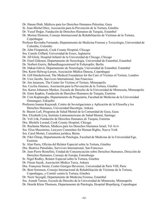 -xi-
Dr. Hanan Diab, Médicos para los Derechos Humanos Palestina, Gaza
Sr. Jean-Michel Diez, Asociación para la Prevención de la Tortura, Ginebra
Dr. Yusuf Doğar, Fundación de Derechos Humanos de Turquía, Estambul
Dr. Morten Ekstrom, Consejo Internacional de Rehabilitación de Víctimas de la Tortura,
Copenhague
Profesor Ravindra Fernando, Departamento de Medicina Forense y Toxicología, Universidad de
Colombo, Colombo
Dr. John Fitzpatrick, Cook County Hospital, Chicago
Sra. Camile Giffard, Universidad de Essex, Inglaterra
Dr. Jill Glick, Hospital Infantil de la Universidad de Chicago, Chicago
Dr. Emel Gökmen, Departamento de Neurología, Universidad de Estambul, Estambul
Dr. Norbert Gurris, Behandlungszentrumf ür Folteropfer, Berlín
Dr. Hakan Gürvit, Departamento de Neurología, Universidad de Estambul, Estambul
Dra. Karin Helweg-Larsen, Asociación Médica Danesa, Copenhague
Dr. Gill Hinshelwood, The Medical Foundation for the Care of Victims of Torture, Londres
Dr. Uwe Jacobs, Survivors International, San Francisco
Dr. Jim Jaranson, The Center for Victims of Torture, Minneapolis
Sra. Cecilia Jimenez, Asociación para la Prevención de la Tortura, Ginebra
Sra. Karen Johansen Meeker, Escuela de Derecho de la Universidad de Minnesota, Minneapolis
Dr. Emre Kapkin, Fundación de Derechos Humanos de Turquía, Esmirna
Dr. Cem Kaptanoğlu, Departamento de Psiquiatría, Facultad de Medicina de la Universidad
Osmangazi, Eskişehir
Profesora Ioanna Kuçuradi, Centro de Investigaciones y Aplicación de la Filosofía y los
Derechos Humanos, Universidad Hacettepe, Ankara
Sr. Basem Lafi, Programa de Salud Mental de la Comunidad de Gaza, Gaza
Dra. Elizabeth Lira, Instituto Latinoamericano de Salud Mental, Santiago
Dr. Veli Lök, Fundación de Derechos Humanos de Turquía, Esmirna
Dra. Michèle Lorand, Cook County Hospital, Chicago
Dr. Ruchama Marton, Médicos para los Derechos Humanos Israel, Tel Aviv
Sra. Elisa Massimino, Lawyers Committee for Human Rights, Nueva York
Sra. Carol Mottet, Consultora jurídica, Berna
Dr. Fikri Öztop, Departamento de Patología, Facultad de Medicina de la Universidad Ege,
Esmirna
Sr. Alan Parra, Oficina del Relator Especial sobre la Tortura, Ginebra
Dra. Beatrice Patsalides, Survivors International, San Francisco
Dr. Jean Pierre Restellini, Unidad de Concienciación sobre Derechos Humanos, Dirección de
Derechos Humanos, Consejo de Europa, Estrasburgo
Sr. Nigel Rodley, Relator Especial sobre la Tortura, Ginebra
Dr. Füsun Sayek, Asociación Médica Turca, Ankara
Dra. Françoise Sironi, Centre Georges Devereux, Universidad de París VIII, París
Dr. Bent Sorensen, Consejo Internacional de Rehabilitación de Víctimas de la Tortura,
Copenhague, y Comité contra la Tortura, Ginebra
Dr. Nezir Suyugül, Departamento de Medicina Forense, Estambul
Sra. Asmah Tareen, Escuela de Derecho de la Universidad de Minnesota, Minneapolis
Dr. Henrik Klem Thomsen, Departamento de Patología, Hospital Bispebjerg, Copenhague
 