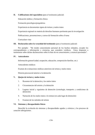-134-
II. Calificaciones del especialista (para el testimonio judicial)
Educación médica y formación clínica
Formación psicológica/psiquiátrica
Experiencia en documentar signos de tortura y malos tratos
Experiencia regional en materia de derechos humanos pertinente para la investigación
Publicaciones, presentaciones y cursos de formación sobre el tema
Curriculum vitae
III. Declaración sobre la veracidad del testimonio (para el testimonio judicial)
Por ejemplo: "He tenido conocimiento personal de los hechos relatados, excepto los
correspondientes a información y creencias, que considero verídicos. Estoy dispuesto a
testimoniar sobre dichas declaraciones sobre la base de mi conocimiento y creencia personales".
IV. Antecedentes
Información general (edad, ocupación, educación, composición familiar, etc.)
Antecedentes médicos
Examen de evaluaciones médicas anteriores de tortura y malos tratos
Historia psicosocial anterior a la detención
V. Quejas de tortura y malos tratos
1. Resumen de la detención y los malos tratos
2. Circunstancias del arresto y la detención
3. Lugares inicial y siguientes de detención (cronología, transporte y condiciones de
detención)
4. Narración de los malos tratos o la tortura (en cada lugar de detención)
5. Examen de los métodos de tortura
VI. Síntomas y discapacidades físicos
Describir la evolución de síntomas y discapacidades agudos y crónicos y los procesos de
curación subsiguientes.
 