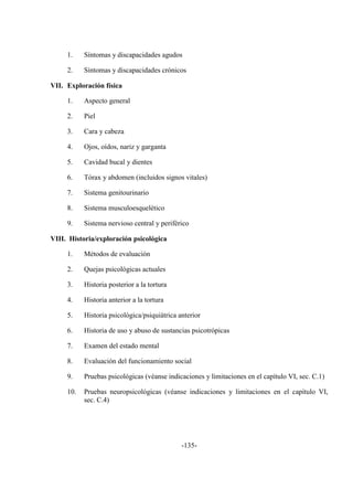 -135-
1. Síntomas y discapacidades agudos
2. Síntomas y discapacidades crónicos
VII. Exploración física
1. Aspecto general
2. Piel
3. Cara y cabeza
4. Ojos, oídos, nariz y garganta
5. Cavidad bucal y dientes
6. Tórax y abdomen (incluidos signos vitales)
7. Sistema genitourinario
8. Sistema musculoesquelético
9. Sistema nervioso central y periférico
VIII. Historia/exploración psicológica
1. Métodos de evaluación
2. Quejas psicológicas actuales
3. Historia posterior a la tortura
4. Historia anterior a la tortura
5. Historia psicológica/psiquiátrica anterior
6. Historia de uso y abuso de sustancias psicotrópicas
7. Examen del estado mental
8. Evaluación del funcionamiento social
9. Pruebas psicológicas (véanse indicaciones y limitaciones en el capítulo VI, sec. C.1)
10. Pruebas neuropsicológicas (véanse indicaciones y limitaciones en el capítulo VI,
sec. C.4)
 