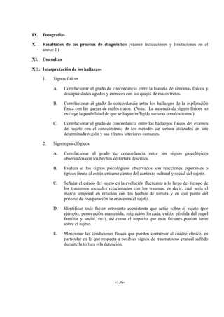 -136-
IX. Fotografías
X. Resultados de las pruebas de diagnóstico (véanse indicaciones y limitaciones en el
anexo II)
XI. Consultas
XII. Interpretación de los hallazgos
1. Signos físicos
A. Correlacionar el grado de concordancia entre la historia de síntomas físicos y
discapacidades agudos y crónicos con las quejas de malos tratos.
B. Correlacionar el grado de concordancia entre los hallazgos de la exploración
física con las quejas de malos tratos. (Nota: La ausencia de signos físicos no
excluye la posibilidad de que se hayan infligido torturas o malos tratos.)
C. Correlacionar el grado de concordancia entre los hallazgos físicos del examen
del sujeto con el conocimiento de los métodos de tortura utilizados en una
determinada región y sus efectos ulteriores comunes.
2. Signos psicológicos
A. Correlacionar el grado de concordancia entre los signos psicológicos
observados con los hechos de tortura descritos.
B. Evaluar si los signos psicológicos observados son reacciones esperables o
típicas frente al estrés extremo dentro del contexto cultural y social del sujeto.
C. Señalar el estado del sujeto en la evolución fluctuante a lo largo del tiempo de
los trastornos mentales relacionados con los traumas; es decir, cuál sería el
marco temporal en relación con los hechos de tortura y en qué punto del
proceso de recuperación se encuentra el sujeto.
D. Identificar todo factor estresante coexistente que actúe sobre el sujeto (por
ejemplo, persecución mantenida, migración forzada, exilio, pérdida del papel
familiar y social, etc.), así como el impacto que esos factores puedan tener
sobre el sujeto.
E. Mencionar las condiciones físicas que pueden contribuir al cuadro clínico, en
particular en lo que respecta a posibles signos de traumatismo craneal sufrido
durante la tortura o la detención.
 