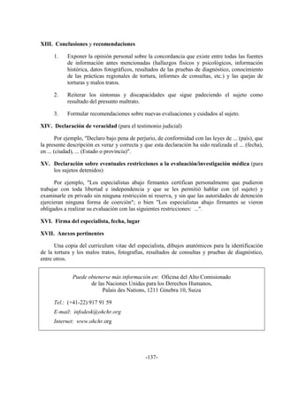 -137-
XIII. Conclusiones y recomendaciones
1. Exponer la opinión personal sobre la concordancia que existe entre todas las fuentes
de información antes mencionadas (hallazgos físicos y psicológicos, información
histórica, datos fotográficos, resultados de las pruebas de diagnóstico, conocimiento
de las prácticas regionales de tortura, informes de consultas, etc.) y las quejas de
torturas y malos tratos.
2. Reiterar los síntomas y discapacidades que sigue padeciendo el sujeto como
resultado del presunto maltrato.
3. Formular recomendaciones sobre nuevas evaluaciones y cuidados al sujeto.
XIV. Declaración de veracidad (para el testimonio judicial)
Por ejemplo, "Declaro bajo pena de perjurio, de conformidad con las leyes de ... (país), que
la presente descripción es veraz y correcta y que esta declaración ha sido realizada el ... (fecha),
en ... (ciudad), ... (Estado o provincia)".
XV. Declaración sobre eventuales restricciones a la evaluación/investigación médica (para
los sujetos detenidos)
Por ejemplo, "Los especialistas abajo firmantes certifican personalmente que pudieron
trabajar con toda libertad e independencia y que se les permitió hablar con (el sujeto) y
examinarle en privado sin ninguna restricción ni reserva, y sin que las autoridades de detención
ejercieran ninguna forma de coerción"; o bien "Los especialistas abajo firmantes se vieron
obligados a realizar su evaluación con las siguientes restricciones: ...".
XVI. Firma del especialista, fecha, lugar
XVII. Anexos pertinentes
Una copia del curriculum vitae del especialista, dibujos anatómicos para la identificación
de la tortura y los malos tratos, fotografías, resultados de consultas y pruebas de diagnóstico,
entre otros.
Puede obtenerse más información en: Oficina del Alto Comisionado
de las Naciones Unidas para los Derechos Humanos,
Palais des Nations, 1211 Ginebra 10, Suiza
Tel.: (+41-22) 917 91 59
E-mail: infodesk@ohchr.org
Internet: www.ohchr.org
 