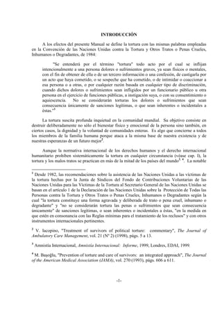 -1-
INTRODUCCIÓN
A los efectos del presente Manual se define la tortura con las mismas palabras empleadas
en la Convención de las Naciones Unidas contra la Tortura y Otros Tratos o Penas Crueles,
Inhumanos o Degradantes, de 1984:
"Se entenderá por el término "tortura" todo acto por el cual se inflijan
intencionalmente a una persona dolores o sufrimientos graves, ya sean físicos o mentales,
con el fin de obtener de ella o de un tercero información o una confesión, de castigarla por
un acto que haya cometido, o se sospeche que ha cometido, o de intimidar o coaccionar a
esa persona o a otras, o por cualquier razón basada en cualquier tipo de discriminación,
cuando dichos dolores o sufrimientos sean infligidos por un funcionario público u otra
persona en el ejercicio de funciones públicas, a instigación suya, o con su consentimiento o
aquiescencia. No se considerarán torturas los dolores o sufrimientos que sean
consecuencia únicamente de sanciones legítimas, o que sean inherentes o incidentales a
éstas."1
La tortura suscita profunda inquietud en la comunidad mundial. Su objetivo consiste en
destruir deliberadamente no sólo el bienestar físico y emocional de la persona sino también, en
ciertos casos, la dignidad y la voluntad de comunidades enteras. Es algo que concierne a todos
los miembros de la familia humana porque ataca a la misma base de nuestra existencia y de
nuestras esperanzas de un futuro mejor2
.
Aunque la normativa internacional de los derechos humanos y el derecho internacional
humanitario prohíben sistemáticamente la tortura en cualquier circunstancia (véase cap. I), la
tortura y los malos tratos se practican en más de la mitad de los países del mundo3, 4
. La notable
1
Desde 1982, las recomendaciones sobre la asistencia de las Naciones Unidas a las víctimas de
la tortura hechas por la Junta de Síndicos del Fondo de Contribuciones Voluntarias de las
Naciones Unidas para las Víctimas de la Tortura al Secretario General de las Naciones Unidas se
basan en el artículo 1 de la Declaración de las Naciones Unidas sobre la Protección de Todas las
Personas contra la Tortura y Otros Tratos o Penas Crueles, Inhumanos o Degradantes según la
cual "la tortura constituye una forma agravada y deliberada de trato o pena cruel, inhumano o
degradante" y "no se considerarán tortura las penas o sufrimientos que sean consecuencia
únicamente" de sanciones legítimas, o sean inherentes o incidentales a éstas, "en la medida en
que estén en consonancia con las Reglas mínimas para el tratamiento de los reclusos" y con otros
instrumentos internacionales pertinentes.
2
V. Iacopino, "Treatment of survivors of political torture: commentary", The Journal of
Ambulatory Care Management, vol. 21 (Nº 2) (1998), págs. 5 a 13.
3
Amnistía Internacional, Amnistía Internacional: Informe, 1999, Londres, EDAI, 1999.
4
M. Başoğlu, "Prevention of torture and care of survivors: an integrated approach", The Journal
of the American Medical Association (JAMA), vol. 270 (1993), págs. 606 a 611.
 