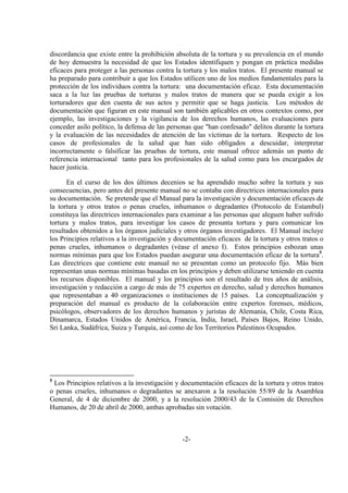 -2-
discordancia que existe entre la prohibición absoluta de la tortura y su prevalencia en el mundo
de hoy demuestra la necesidad de que los Estados identifiquen y pongan en práctica medidas
eficaces para proteger a las personas contra la tortura y los malos tratos. El presente manual se
ha preparado para contribuir a que los Estados utilicen uno de los medios fundamentales para la
protección de los individuos contra la tortura: una documentación eficaz. Esta documentación
saca a la luz las pruebas de torturas y malos tratos de manera que se pueda exigir a los
torturadores que den cuenta de sus actos y permitir que se haga justicia. Los métodos de
documentación que figuran en este manual son también aplicables en otros contextos como, por
ejemplo, las investigaciones y la vigilancia de los derechos humanos, las evaluaciones para
conceder asilo político, la defensa de las personas que "han confesado" delitos durante la tortura
y la evaluación de las necesidades de atención de las víctimas de la tortura. Respecto de los
casos de profesionales de la salud que han sido obligados a descuidar, interpretar
incorrectamente o falsificar las pruebas de tortura, este manual ofrece además un punto de
referencia internacional tanto para los profesionales de la salud como para los encargados de
hacer justicia.
En el curso de los dos últimos decenios se ha aprendido mucho sobre la tortura y sus
consecuencias, pero antes del presente manual no se contaba con directrices internacionales para
su documentación. Se pretende que el Manual para la investigación y documentación eficaces de
la tortura y otros tratos o penas crueles, inhumanos o degradantes (Protocolo de Estambul)
constituya las directrices internacionales para examinar a las personas que aleguen haber sufrido
tortura y malos tratos, para investigar los casos de presunta tortura y para comunicar los
resultados obtenidos a los órganos judiciales y otros órganos investigadores. El Manual incluye
los Principios relativos a la investigación y documentación eficaces de la tortura y otros tratos o
penas crueles, inhumanos o degradantes (véase el anexo I). Estos principios esbozan unas
normas mínimas para que los Estados puedan asegurar una documentación eficaz de la tortura5
.
Las directrices que contiene este manual no se presentan como un protocolo fijo. Más bien
representan unas normas mínimas basadas en los principios y deben utilizarse teniendo en cuenta
los recursos disponibles. El manual y los principios son el resultado de tres años de análisis,
investigación y redacción a cargo de más de 75 expertos en derecho, salud y derechos humanos
que representaban a 40 organizaciones o instituciones de 15 países. La conceptualización y
preparación del manual es producto de la colaboración entre expertos forenses, médicos,
psicólogos, observadores de los derechos humanos y juristas de Alemania, Chile, Costa Rica,
Dinamarca, Estados Unidos de América, Francia, India, Israel, Países Bajos, Reino Unido,
Sri Lanka, Sudáfrica, Suiza y Turquía, así como de los Territorios Palestinos Ocupados.
5
Los Principios relativos a la investigación y documentación eficaces de la tortura y otros tratos
o penas crueles, inhumanos o degradantes se anexaron a la resolución 55/89 de la Asamblea
General, de 4 de diciembre de 2000, y a la resolución 2000/43 de la Comisión de Derechos
Humanos, de 20 de abril de 2000, ambas aprobadas sin votación.
 
