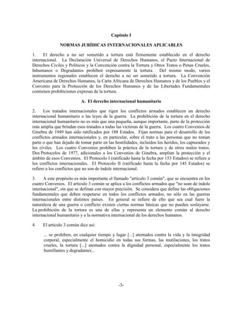 -3-
Capítulo I
NORMAS JURÍDICAS INTERNACIONALES APLICABLES
1. El derecho a no ser sometido a tortura está firmemente establecido en el derecho
internacional. La Declaración Universal de Derechos Humanos, el Pacto Internacional de
Derechos Civiles y Políticos y la Convención contra la Tortura y Otros Tratos o Penas Crueles,
Inhumanos o Degradantes prohíben expresamente la tortura. Del mismo modo, varios
instrumentos regionales establecen el derecho a no ser sometido a tortura. La Convención
Americana de Derechos Humanos, la Carta Africana de Derechos Humanos y de los Pueblos y el
Convenio para la Protección de los Derechos Humanos y de las Libertades Fundamentales
contienen prohibiciones expresas de la tortura.
A. El derecho internacional humanitario
2. Los tratados internacionales que rigen los conflictos armados establecen un derecho
internacional humanitario o las leyes de la guerra. La prohibición de la tortura en el derecho
internacional humanitario no es más que una pequeña, aunque importante, parte de la protección
más amplia que brindan esos tratados a todas las víctimas de la guerra. Los cuatro Convenios de
Ginebra de 1949 han sido ratificados por 188 Estados. Fijan normas para el desarrollo de los
conflictos armados internacionales y, en particular, sobre el trato a las personas que no toman
parte o que han dejado de tomar parte en las hostilidades, incluidos los heridos, los capturados y
los civiles. Los cuatro Convenios prohíben la práctica de la tortura y de otros malos tratos.
Dos Protocolos de 1977, adicionales a los Convenios de Ginebra, amplían la protección y el
ámbito de esos Convenios. El Protocolo I (ratificado hasta la fecha por 153 Estados) se refiere a
los conflictos internacionales. El Protocolo II (ratificado hasta la fecha por 145 Estados) se
refiere a los conflictos que no son de índole internacional.
3. A este propósito es más importante el llamado "artículo 3 común", que se encuentra en los
cuatro Convenios. El artículo 3 común se aplica a los conflictos armados que "no sean de índole
internacional", sin que se definan con mayor precisión. Se considera que define las obligaciones
fundamentales que deben respetarse en todos los conflictos armados, no sólo en las guerras
internacionales entre distintos países. En general se infiere de ello que sea cual fuere la
naturaleza de una guerra o conflicto existen ciertas normas básicas que no pueden soslayarse.
La prohibición de la tortura es una de ellas y representa un elemento común al derecho
internacional humanitario y a la normativa internacional de los derechos humanos.
4. El artículo 3 común dice así:
... se prohíben, en cualquier tiempo y lugar [...] atentados contra la vida y la integridad
corporal, especialmente el homicidio en todas sus formas, las mutilaciones, los tratos
crueles, la tortura [...] atentados contra la dignidad personal, especialmente los tratos
humillantes y degradantes...
 