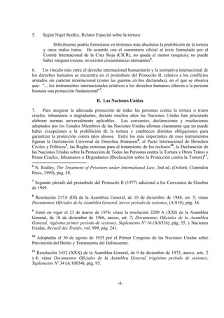 -4-
5. Según Nigel Rodley, Relator Especial sobre la tortura:
Difícilmente podría formularse en términos más absolutos la prohibición de la tortura
y otros malos tratos. De acuerdo con el comentario oficial al texto formulado por el
Comité Internacional de la Cruz Roja (CICR), no queda el menor resquicio; no puede
haber ninguna excusa, no existen circunstancias atenuantes6
.
6. Un vínculo más entre el derecho internacional humanitario y la normativa internacional de
los derechos humanos se encuentra en el preámbulo del Protocolo II, relativo a los conflictos
armados sin carácter internacional (como las guerras civiles declaradas), en el que se observa
que: "... los instrumentos internacionales relativos a los derechos humanos ofrecen a la persona
humana una protección fundamental"7
.
B. Las Naciones Unidas
7. Para asegurar la adecuada protección de todas las personas contra la tortura o tratos
crueles, inhumanos o degradantes, durante muchos años las Naciones Unidas han procurado
elaborar normas universalmente aplicables. Los convenios, declaraciones y resoluciones
adoptados por los Estados Miembros de las Naciones Unidas afirman claramente que no puede
haber excepciones a la prohibición de la tortura y establecen distintas obligaciones para
garantizar la protección contra tales abusos. Entre los más importantes de esos instrumentos
figuran la Declaración Universal de Derechos Humanos8
, el Pacto Internacional de Derechos
Civiles y Políticos9
, las Reglas mínimas para el tratamiento de los reclusos10
, la Declaración de
las Naciones Unidas sobre la Protección de Todas las Personas contra la Tortura y Otros Tratos o
Penas Crueles, Inhumanos o Degradantes (Declaración sobre la Protección contra la Tortura)11
,
6
N. Rodley, The Treatment of Prisoners under International Law, 2nd ed. (Oxford, Clarendon
Press, 1999), pág. 58.
7
Segundo párrafo del preámbulo del Protocolo II (1977) adicional a los Convenios de Ginebra
de 1949.
8
Resolución 217A (III) de la Asamblea General, de 10 de diciembre de 1948, art. 5; véase
Documentos Oficiales de la Asamblea General, tercer período de sesiones, (A/810), pág. 34.
9
Entró en vigor el 23 de marzo de 1976; véase la resolución 2200 A (XXI) de la Asamblea
General, de 16 de diciembre de 1966, anexo, art. 7; Documentos Oficiales de la Asamblea
General, vigésimo primer período de sesiones, Suplemento Nº 16 (A/6316), pág. 55, y Naciones
Unidas, Recueil des Traités, vol. 999, pág. 241.
10
Adoptadas el 30 de agosto de 1955 por el Primer Congreso de las Naciones Unidas sobre
Prevención del Delito y Tratamiento del Delincuente.
11
Resolución 3452 (XXX) de la Asamblea General, de 9 de diciembre de 1975, anexo, arts. 2
y 4; véase Documentos Oficiales de la Asamblea General, trigésimo período de sesiones,
Suplemento Nº 34 (A/10034), pág. 95.
 
