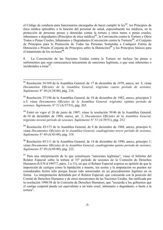 -5-
el Código de conducta para funcionarios encargados de hacer cumplir la ley12
, los Principios de
ética médica aplicables a la función del personal de salud, especialmente los médicos, en la
protección de personas presas y detenidas contra la tortura y otros tratos o penas crueles,
inhumanos o degradantes (Principios de ética médica)13
, la Convención contra la Tortura y Otros
Tratos o Penas Crueles, Inhumanos y Degradantes (Convención contra la Tortura)14
, el Conjunto
de Principios para la Protección de Todas las Personas Sometidas a Cualquier Forma de
Detención o Prisión (Conjunto de Principios sobre la Detención)15
y los Principios básicos para
el tratamiento de los reclusos16
.
8. La Convención de las Naciones Unidas contra la Tortura no incluye las penas o
sufrimientos que sean consecuencia únicamente de sanciones legítimas, o que sean inherentes o
incidentales a éstas17
.
12
Resolución 34/169 de la Asamblea General, de 17 de diciembre de 1979, anexo, art. 5; véase
Documentos Oficiales de la Asamblea General, trigésimo cuarto período de sesiones,
Suplemento Nº 46 (A/34/46), pág. 216.
13
Resolución 37/194 de la Asamblea General, de 18 de diciembre de 1982, anexo, principios 2
a 5; véase Documentos Oficiales de la Asamblea General, trigésimo séptimo período de
sesiones, Suplemento Nº 51 (A/37/51), pág. 265.
14
Entró en vigor el 26 de junio de 1987; véase la resolución 39/46 de la Asamblea General,
de 10 de diciembre de 1984, anexo, art. 2; Documentos Oficiales de la Asamblea General,
trigésimo noveno período de sesiones, Suplemento Nº 51 (A/39/51), pág. 212.
15
Resolución 43/173 de la Asamblea General, de 9 de diciembre de 1988, anexo, principio 6;
véase Documentos Oficiales de la Asamblea General, cuadragésimo tercer período de sesiones,
Suplemento Nº 49 (A/43/49), pág. 319.
16
Resolución 45/111 de la Asamblea General, de 14 de diciembre de 1990, anexo, principio 1;
véase Documentos Oficiales de la Asamblea General, cuadragésimo quinto período de sesiones,
Suplemento Nº 49 (A/45/49), pág. 222.
17
Para una interpretación de lo que constituyen "sanciones legítimas", véase el Informe del
Relator Especial sobre la tortura al 53º período de sesiones de la Comisión de Derechos
Humanos (E/CN.4/1997/7, párrs. 3 a 11), en que el Relator Especial expresa su opinión de que la
imposición de castigos como la lapidación a muerte, los azotes y la amputación no pueden ser
considerados lícitos sólo porque hayan sido autorizados en un procedimiento legítimo en su
forma. La interpretación defendida por el Relator Especial, que concuerda con la posición del
Comité de Derechos Humanos y de otros mecanismos de las Naciones Unidas, fue ratificada por
la resolución 1998/38 de la Comisión de Derechos Humanos, que "recuerda a los gobiernos que
el castigo corporal puede ser equivalente a un trato cruel, inhumano o degradante, o hasta a la
tortura".
 