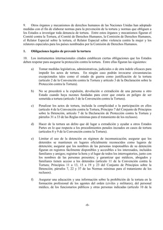 -6-
9. Otros órganos y mecanismos de derechos humanos de las Naciones Unidas han adoptado
medidas con el fin de elaborar normas para la prevención de la tortura y normas que obliguen a
los Estados a investigar toda denuncia de tortura. Entre estos órganos y mecanismos figuran el
Comité contra la Tortura, el Comité de Derechos Humanos, la Comisión de Derechos Humanos,
el Relator Especial sobre la tortura, el Relator Especial sobre violencia contra la mujer y los
relatores especiales para los países nombrados por la Comisión de Derechos Humanos.
1. Obligaciones legales de prevenir la tortura
10. Los instrumentos internacionales citados establecen ciertas obligaciones que los Estados
deben respetar para asegurar la protección contra la tortura. Entre ellas figuran las siguientes:
a) Tomar medidas legislativas, administrativas, judiciales o de otra índole eficaces para
impedir los actos de tortura. En ningún caso podrán invocarse circunstancias
excepcionales tales como el estado de guerra como justificación de la tortura
(artículo 2 de la Convención contra la Tortura y artículo 3 de la Declaración sobre la
Protección contra la Tortura).
b) No se procederá a la expulsión, devolución o extradición de una persona a otro
Estado cuando haya razones fundadas para creer que estaría en peligro de ser
sometida a tortura (artículo 3 de la Convención contra la Tortura).
c) Penalizar los actos de tortura, incluida la complicidad o la participación en ellos
(artículo 4 de la Convención contra la Tortura, Principio 7 del Conjunto de Principios
sobre la Detención, artículo 7 de la Declaración de Protección contra la Tortura y
párrafos 31 a 33 de las Reglas mínimas para el tratamiento de los reclusos).
d) Hacer de la tortura un delito que dé lugar a extradición y ayudar a otros Estados
Partes en lo que respecta a los procedimientos penales incoados en casos de tortura
(artículos 8 y 9 de la Convención contra la Tortura).
e) Limitar el uso de la detención en régimen de incomunicación; asegurar que los
detenidos se mantienen en lugares oficialmente reconocidos como lugares de
detención; asegurar que los nombres de las personas responsables de su detención
figuran en registros fácilmente disponibles y accesibles a los interesados, incluidos
familiares y amigos; registrar la hora y el lugar de todos los interrogatorios, junto con
los nombres de las personas presentes; y garantizar que médicos, abogados y
familiares tienen acceso a los detenidos (artículo 11 de la Convención contra la
Tortura; Principios 11 a 13, 15 a 19 y 23 del Conjunto de Principios sobre la
Detención; párrafos 7, 22 y 37 de las Normas mínimas para el tratamiento de los
reclusos).
f) Asegurar una educación y una información sobre la prohibición de la tortura en la
formación profesional de los agentes del orden (civiles y militares), del personal
médico, de los funcionarios públicos y otras personas indicadas (artículo 10 de la
 