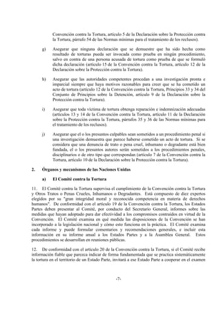-7-
Convención contra la Tortura, artículo 5 de la Declaración sobre la Protección contra
la Tortura, párrafo 54 de las Normas mínimas para el tratamiento de los reclusos).
g) Asegurar que ninguna declaración que se demuestre que ha sido hecha como
resultado de torturas pueda ser invocada como prueba en ningún procedimiento,
salvo en contra de una persona acusada de tortura como prueba de que se formuló
dicha declaración (artículo 15 de la Convención contra la Tortura, artículo 12 de la
Declaración sobre la Protección contra la Tortura).
h) Asegurar que las autoridades competentes procedan a una investigación pronta e
imparcial siempre que haya motivos razonables para creer que se ha cometido un
acto de tortura (artículo 12 de la Convención contra la Tortura, Principios 33 y 34 del
Conjunto de Principios sobre la Detención, artículo 9 de la Declaración sobre la
Protección contra la Tortura).
i) Asegurar que toda víctima de tortura obtenga reparación e indemnización adecuadas
(artículos 13 y 14 de la Convención contra la Tortura, artículo 11 de la Declaración
sobre la Protección contra la Tortura, párrafos 35 y 36 de las Normas mínimas para
el tratamiento de los reclusos).
j) Asegurar que el o los presuntos culpables sean sometidos a un procedimiento penal si
una investigación demuestra que parece haberse cometido un acto de tortura. Si se
considera que una denuncia de trato o pena cruel, inhumano o degradante está bien
fundada, el o los presuntos autores serán sometidos a los procedimientos penales,
disciplinarios o de otro tipo que correspondan (artículo 7 de la Convención contra la
Tortura, artículo 10 de la Declaración sobre la Protección contra la Tortura).
2. Órganos y mecanismos de las Naciones Unidas
a) El Comité contra la Tortura
11. El Comité contra la Tortura supervisa el cumplimiento de la Convención contra la Tortura
y Otros Tratos o Penas Crueles, Inhumanos o Degradantes. Está compuesto de diez expertos
elegidos por su "gran integridad moral y reconocida competencia en materia de derechos
humanos". De conformidad con el artículo 19 de la Convención contra la Tortura, los Estados
Partes deben presentar al Comité, por conducto del Secretario General, informes sobre las
medidas que hayan adoptado para dar efectividad a los compromisos contraídos en virtud de la
Convención. El Comité examina en qué medida las disposiciones de la Convención se han
incorporado a la legislación nacional y cómo esto funciona en la práctica. El Comité examina
cada informe y puede formular comentarios y recomendaciones generales, e incluir esta
información en su informe anual a los Estados Partes y a la Asamblea General. Estos
procedimientos se desarrollan en reuniones públicas.
12. De conformidad con el artículo 20 de la Convención contra la Tortura, si el Comité recibe
información fiable que parezca indicar de forma fundamentada que se practica sistemáticamente
la tortura en el territorio de un Estado Parte, invitará a ese Estado Parte a cooperar en el examen
 
