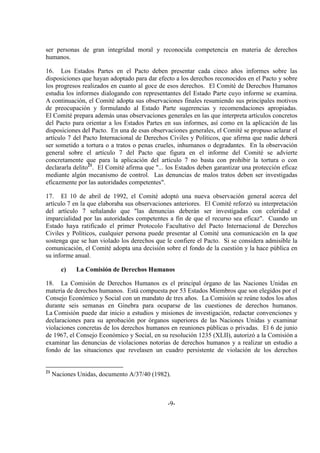 -9-
ser personas de gran integridad moral y reconocida competencia en materia de derechos
humanos.
16. Los Estados Partes en el Pacto deben presentar cada cinco años informes sobre las
disposiciones que hayan adoptado para dar efecto a los derechos reconocidos en el Pacto y sobre
los progresos realizados en cuanto al goce de esos derechos. El Comité de Derechos Humanos
estudia los informes dialogando con representantes del Estado Parte cuyo informe se examina.
A continuación, el Comité adopta sus observaciones finales resumiendo sus principales motivos
de preocupación y formulando al Estado Parte sugerencias y recomendaciones apropiadas.
El Comité prepara además unas observaciones generales en las que interpreta artículos concretos
del Pacto para orientar a los Estados Partes en sus informes, así como en la aplicación de las
disposiciones del Pacto. En una de esas observaciones generales, el Comité se propuso aclarar el
artículo 7 del Pacto Internacional de Derechos Civiles y Políticos, que afirma que nadie deberá
ser sometido a tortura o a tratos o penas crueles, inhumanos o degradantes. En la observación
general sobre el artículo 7 del Pacto que figura en el informe del Comité se advierte
concretamente que para la aplicación del artículo 7 no basta con prohibir la tortura o con
declararla delito21
. El Comité afirma que "... los Estados deben garantizar una protección eficaz
mediante algún mecanismo de control. Las denuncias de malos tratos deben ser investigadas
eficazmente por las autoridades competentes".
17. El 10 de abril de 1992, el Comité adoptó una nueva observación general acerca del
artículo 7 en la que elaboraba sus observaciones anteriores. El Comité reforzó su interpretación
del artículo 7 señalando que "las denuncias deberán ser investigadas con celeridad e
imparcialidad por las autoridades competentes a fin de que el recurso sea eficaz". Cuando un
Estado haya ratificado el primer Protocolo Facultativo del Pacto Internacional de Derechos
Civiles y Políticos, cualquier persona puede presentar al Comité una comunicación en la que
sostenga que se han violado los derechos que le confiere el Pacto. Si se considera admisible la
comunicación, el Comité adopta una decisión sobre el fondo de la cuestión y la hace pública en
su informe anual.
c) La Comisión de Derechos Humanos
18. La Comisión de Derechos Humanos es el principal órgano de las Naciones Unidas en
materia de derechos humanos. Está compuesta por 53 Estados Miembros que son elegidos por el
Consejo Económico y Social con un mandato de tres años. La Comisión se reúne todos los años
durante seis semanas en Ginebra para ocuparse de las cuestiones de derechos humanos.
La Comisión puede dar inicio a estudios y misiones de investigación, redactar convenciones y
declaraciones para su aprobación por órganos superiores de las Naciones Unidas y examinar
violaciones concretas de los derechos humanos en reuniones públicas o privadas. El 6 de junio
de 1967, el Consejo Económico y Social, en su resolución 1235 (XLII), autorizó a la Comisión a
examinar las denuncias de violaciones notorias de derechos humanos y a realizar un estudio a
fondo de las situaciones que revelasen un cuadro persistente de violación de los derechos
21
Naciones Unidas, documento A/37/40 (1982).
 