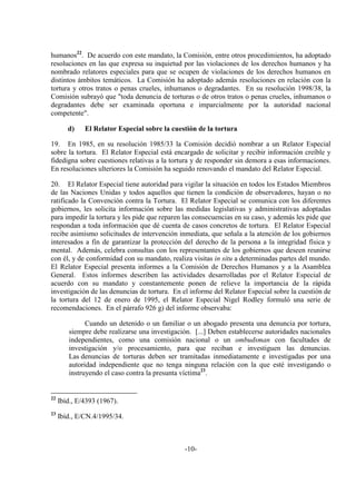 -10-
humanos22
. De acuerdo con este mandato, la Comisión, entre otros procedimientos, ha adoptado
resoluciones en las que expresa su inquietud por las violaciones de los derechos humanos y ha
nombrado relatores especiales para que se ocupen de violaciones de los derechos humanos en
distintos ámbitos temáticos. La Comisión ha adoptado además resoluciones en relación con la
tortura y otros tratos o penas crueles, inhumanos o degradantes. En su resolución 1998/38, la
Comisión subrayó que "toda denuncia de torturas o de otros tratos o penas crueles, inhumanos o
degradantes debe ser examinada oportuna e imparcialmente por la autoridad nacional
competente".
d) El Relator Especial sobre la cuestión de la tortura
19. En 1985, en su resolución 1985/33 la Comisión decidió nombrar a un Relator Especial
sobre la tortura. El Relator Especial está encargado de solicitar y recibir información creíble y
fidedigna sobre cuestiones relativas a la tortura y de responder sin demora a esas informaciones.
En resoluciones ulteriores la Comisión ha seguido renovando el mandato del Relator Especial.
20. El Relator Especial tiene autoridad para vigilar la situación en todos los Estados Miembros
de las Naciones Unidas y todos aquellos que tienen la condición de observadores, hayan o no
ratificado la Convención contra la Tortura. El Relator Especial se comunica con los diferentes
gobiernos, les solicita información sobre las medidas legislativas y administrativas adoptadas
para impedir la tortura y les pide que reparen las consecuencias en su caso, y además les pide que
respondan a toda información que dé cuenta de casos concretos de tortura. El Relator Especial
recibe asimismo solicitudes de intervención inmediata, que señala a la atención de los gobiernos
interesados a fin de garantizar la protección del derecho de la persona a la integridad física y
mental. Además, celebra consultas con los representantes de los gobiernos que deseen reunirse
con él, y de conformidad con su mandato, realiza visitas in situ a determinadas partes del mundo.
El Relator Especial presenta informes a la Comisión de Derechos Humanos y a la Asamblea
General. Estos informes describen las actividades desarrolladas por el Relator Especial de
acuerdo con su mandato y constantemente ponen de relieve la importancia de la rápida
investigación de las denuncias de tortura. En el informe del Relator Especial sobre la cuestión de
la tortura del 12 de enero de 1995, el Relator Especial Nigel Rodley formuló una serie de
recomendaciones. En el párrafo 926 g) del informe observaba:
Cuando un detenido o un familiar o un abogado presenta una denuncia por tortura,
siempre debe realizarse una investigación. [...] Deben establecerse autoridades nacionales
independientes, como una comisión nacional o un ombudsman con facultades de
investigación y/o procesamiento, para que reciban e investiguen las denuncias.
Las denuncias de torturas deben ser tramitadas inmediatamente e investigadas por una
autoridad independiente que no tenga ninguna relación con la que esté investigando o
instruyendo el caso contra la presunta víctima23
.
22
Ibíd., E/4393 (1967).
23
Ibíd., E/CN.4/1995/34.
 