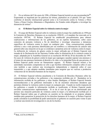 -11-
21. En su informe del 9 de enero de 1996, el Relator Especial insistió en esta recomendación24
.
Expresando su inquietud por las prácticas de tortura, puntualizó en el párrafo 136 que "tanto
conforme al derecho internacional general como a la Convención contra la Tortura y Otros
Tratos o Penas Crueles, Inhumanos o Degradantes, los Estados están obligados a investigar las
denuncias de tortura".
e) El Relator Especial sobre la violencia contra la mujer
22. El cargo del Relator Especial sobre la violencia contra la mujer fue establecido en 1994 por
la Comisión de Derechos Humanos en su resolución 1994/45, y el mandato fue renovado en la
resolución 1997/44. El Relator Especial ha establecido procedimientos para obtener
explicaciones e informaciones de los gobiernos, en un espíritu humanitario, sobre casos
concretos de presunta violencia a fin de identificar e investigar situaciones y denuncias
específicas de violencia contra la mujer en cualquier país. Estas comunicaciones pueden
referirse a una o más personas identificadas por sus nombres o a información de carácter más
general sobre una situación en la que se condonan o perpetran actos de violencia contra la mujer.
La definición de violencia de género contra la mujer utilizada por el Relator Especial está
tomada de la Declaración de las Naciones Unidas sobre la eliminación de la violencia contra la
mujer, adoptada por la Asamblea General en su resolución 48/104 de 20 de diciembre de 1993.
En casos de violencia de género contra la mujer que supongan o puedan suponer una amenaza o
el temor de una amenaza inminente al derecho a la vida o a la integridad física de una persona, el
Relator Especial podrá enviar un llamamiento urgente. El Relator Especial instará a las
autoridades nacionales competentes no sólo a que faciliten información completa sobre el caso
sino también a que realicen una investigación independiente e imparcial sobre el caso
transmitido y a que adopten medidas inmediatas para asegurar que no vuelvan a producirse
violaciones de los derechos humanos de las mujeres.
23. El Relator Especial informa anualmente a la Comisión de Derechos Humanos sobre las
comunicaciones enviadas a los gobiernos y las respuestas recibidas por él. Basándose en la
información recibida de los gobiernos y otras fuentes fidedignas, el Relator Especial formula
recomendaciones a los gobiernos interesados a fin de encontrar soluciones duraderas que
permitan eliminar la violencia contra la mujer en cualquier país. Cuando no recibe respuesta de
los gobiernos o cuando la información recibida es insuficiente, el Relator Especial puede
enviarles comunicaciones suplementarias. Si se da el caso de que en un determinado país
persiste una situación particular de violencia contra la mujer y la información recibida por el
Relator Especial indica que el gobierno en cuestión no ha adoptado ni se propone adoptar
medidas para garantizar la protección de los derechos humanos de la mujer, el Relator Especial
puede considerar la posibilidad de pedir autorización al gobierno en cuestión para visitar el país
y realizar una misión de investigación in situ de los hechos.
24
Ibíd., E/CN.4/1996/35.
 