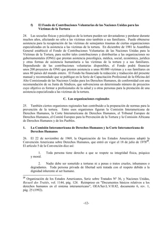 -12-
f) El Fondo de Contribuciones Voluntarias de las Naciones Unidas para las
Víctimas de la Tortura
24. Las secuelas físicas y psicológicas de la tortura pueden ser devastadoras y perdurar durante
muchos años, afectando no sólo a las víctimas sino también a sus familiares. Puede obtenerse
asistencia para la recuperación de las víctimas de semejantes traumas de ciertas organizaciones
especializadas en la asistencia a las víctimas de la tortura. En diciembre de 1981 la Asamblea
General estableció el Fondo de Contribuciones Voluntarias de las Naciones Unidas para la
Víctimas de la Tortura, para recibir tales contribuciones y distribuirlas a las organizaciones no
gubernamentales (ONG) que prestan asistencia psicológica, médica, social, económica, jurídica
y otras formas de asistencia humanitaria a las víctimas de la tortura y a sus familiares.
Dependiendo de las contribuciones voluntarias disponibles, el Fondo podrá financiar
unos 200 proyectos de ONG que presten asistencia a unas 80.000 víctimas y a sus familiares en
unos 80 países del mundo entero. El Fondo ha financiado la redacción y traducción del presente
manual y recomendado que se publique en la Serie de Capacitación Profesional de la Oficina del
Alto Comisionado de las Naciones Unidas para los Derechos Humanos, de conformidad con una
recomendación de su Junta de Síndicos, que subvenciona un determinado número de proyectos
cuyo objetivo es formar a profesionales de la salud y a otras personas para la prestación de una
asistencia especializada a las víctimas de la tortura.
C. Las organizaciones regionales
25. También ciertos organismos regionales han contribuido a la preparación de normas para la
prevención de la tortura. Entre esos organismos figuran la Comisión Interamericana de
Derechos Humanos, la Corte Interamericana de Derechos Humanos, el Tribunal Europeo de
Derechos Humanos, el Comité Europeo para la Prevención de la Tortura y la Comisión Africana
de Derechos Humanos y de los Pueblos.
1. La Comisión Interamericana de Derechos Humanos y la Corte Interamericana de
Derechos Humanos
26. El 22 de noviembre de 1969, la Organización de los Estados Americanos adoptó la
Convención Americana sobre Derechos Humanos, que entró en vigor el 18 de julio de 197825
.
El artículo 5 de la Convención dice así:
1. Toda persona tiene derecho a que se respete su integridad física, psíquica
y moral.
2. Nadie debe ser sometido a torturas ni a penas o tratos crueles, inhumanos o
degradantes. Toda persona privada de libertad será tratada con el respeto debido a la
dignidad inherente al ser humano.
25
Organización de los Estados Americanos, Serie sobre Tratados Nº 36, y Naciones Unidas,
Recueil des Traités, vol. 1144, pág. 124. Reimpreso en "Documentos básicos relativos a los
derechos humanos en el sistema interamericano", OEA/Ser.L.V/II.82, documento 6, rev. 1,
pág. 25 (1992).
 