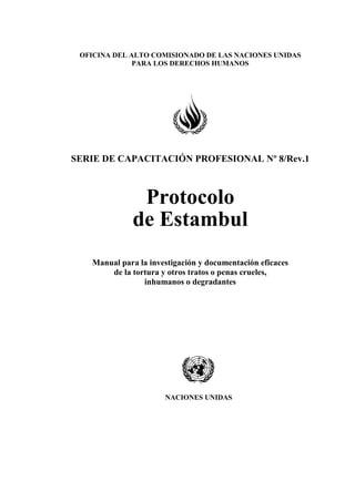 OFICINA DEL ALTO COMISIONADO DE LAS NACIONES UNIDAS
PARA LOS DERECHOS HUMANOS
SERIE DE CAPACITACIÓN PROFESIONAL Nº 8/Rev.1
Protocolo
de Estambul
Manual para la investigación y documentación eficaces
de la tortura y otros tratos o penas crueles,
inhumanos o degradantes
NACIONES UNIDAS
 