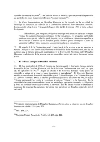 -14-
acusadas de cometer la tortura29
. La Comisión invocó el artículo 8 para encarecer la importancia
de que todos los casos fueran sometidos a un "examen imparcial"30
.
31. La Corte Interamericana de Derechos Humanos se ha ocupado de la necesidad de
investigar las denuncias de violación de la Convención Americana sobre Derechos Humanos.
En su decisión sobre el caso Velásquez Rodríguez, fallo del 29 de julio de 1988, la Corte sostuvo
lo siguiente:
El Estado está, por otra parte, obligado a investigar toda situación en la que se hayan
violado los derechos humanos protegidos por la Convención. Si el aparato del Estado
actúa de modo que tal violación quede impune y no se restablezca, en cuanto sea posible, a
la víctima en la plenitud de sus derechos, puede afirmarse que ha incumplido el deber de
garantizar su libre y pleno ejercicio a las personas sujetas a su jurisdicción.
32. El artículo 5 de la Convención prevé el derecho de toda persona a no ser sometida a
tortura. Aunque el caso trataba concretamente de la cuestión de las desapariciones, uno de los
derechos que el tribunal consideró garantizados por la Convención Americana sobre Derechos
Humanos es el derecho de la persona a no ser sometida a tortura ni a otras formas de malos
tratos.
2. El Tribunal Europeo de Derechos Humanos
33. El 4 de noviembre de 1950, el Consejo de Europa adoptó el Convenio Europeo para la
Protección de los Derechos Humanos y de las Libertades Fundamentales, que entró en vigor
el 3 de septiembre de 195331
. Según el artículo 3 del Convenio Europeo "nadie podrá ser
sometido a tortura ni a penas o tratos inhumanos o degradantes". El Convenio Europeo
estableció mecanismos de control constituidos por el Tribunal Europeo y la Comisión Europea
de Derechos Humanos. Desde la reforma que se introdujo el 1º de noviembre de 1998, un nuevo
Tribunal permanente ha venido a reemplazar al antiguo Tribunal y a la Comisión. En la
actualidad el reconocimiento del derecho de los particulares a presentar demandas es obligatorio
y todas las víctimas tienen acceso directo al Tribunal. Éste ha tenido ocasión de examinar la
necesidad de investigar las denuncias de tortura para garantizar los derechos amparados por el
artículo 3.
29
Comisión Interamericana de Derechos Humanos, Informe sobre la situación de los derechos
humanos en México, 1998, párr. 323.
30
Ibíd., párr. 324.
31
Naciones Unidas, Recueil des Traités, vol. 213, pág. 222.
 