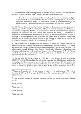 -15-
34. El primer fallo sobre esta cuestión fue el del caso Aksoy c. Turquía (100/1995/606/694),
emitido el 18 de diciembre de 199632
. En ese caso, el Tribunal consideró que:
Cuando una persona es detenida bajo custodia policial en buen estado de salud pero
en el momento de su puesta en libertad presenta lesiones, le corresponde al Estado dar una
explicación plausible en cuanto a la causa de las lesiones, y el incumplimiento de esta
obligación suscita claramente una cuestión de violación del artículo 3 del Convenio33
.
35. El Tribunal dictaminó que las lesiones infligidas al demandante eran consecuencia de
tortura y que se había violado el artículo 334
. Además, el Tribunal interpretó que el artículo 13
del Convenio, que prevé el derecho a un recurso efectivo ante una instancia nacional, impone la
obligación de investigar con todo cuidado toda demanda por tortura. Considerando la
"importancia fundamental de la prohibición de la tortura" y la vulnerabilidad de las víctimas de
la tortura, el Tribunal dictaminó que "el artículo 13, sin perjuicio de cualquier otro recurso
disponible en la jurisdicción interna, impone a los Estados la obligación de realizar una
investigación minuciosa y efectiva de los incidentes de tortura"35
.
36. De acuerdo con la interpretación del Tribunal, la noción de "recurso efectivo" del
artículo 13 exige una cuidadosa investigación de toda denuncia plausible de tortura. El Tribunal
observó que aun cuando el Convenio no contenía una disposición expresa, como el artículo 12 de
la Convención contra la Tortura y Otros Tratos o Penas Crueles, Inhumanos o Degradantes, esa
exigencia estaba implícita en la noción de "recurso efectivo" del artículo 1336
. El Tribunal
consideró entonces que el Estado había violado el artículo 13 por el hecho de no investigar la
alegación de tortura del demandante37
.
37. En un fallo del 28 de octubre de 1998, en el caso Assenov y otros c. Bulgaria
(90/1997/874/1086), el Tribunal aún fue más lejos al reconocer que el Estado tiene la obligación
de investigar las denuncias de tortura no sólo en virtud del artículo 13 sino también del
artículo 3. En este caso, un joven romaní que había sido detenido por la policía mostraba signos
físicos de haber sido golpeado, pero sobre la base de las pruebas disponibles no se podía
32
Véanse los Protocolos 3, 5 y 8, que entraron en vigor el 21 de septiembre de 1970, el 20 de
diciembre de 1971 y el 1º de enero de 1990, Série des traités européens, N° 45, 46 y 118,
respectivamente.
33
Véase Tribunal Europeo de Derechos Humanos, Recueil des arréts et décisions 1996-VI,
párr. 61.
34
Ibíd., párr. 64.
35
Ibíd., párr. 98.
36
Ibíd., párr. 98.
37
Ibíd., párr. 100.
 