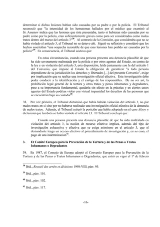-16-
determinar si dichas lesiones habían sido causadas por su padre o por la policía. El Tribunal
reconoció que "la intensidad de los hematomas hallados por el médico que examinó al
Sr. Assenov indica que las lesiones que éste presentaba, tanto si hubieran sido causadas por su
padre como por la policía, eran suficientemente graves como para ser consideradas como malos
tratos dentro del marco del artículo 3"38
. Al contrario de la Comisión, que consideraba que no se
había violado el artículo 3, el Tribunal no se detuvo ahí. Siguió su reflexión y consideró que los
hechos suscitaban "una sospecha razonable de que esas lesiones han podido ser causadas por la
policía"39
. En consecuencia, el Tribunal sostuvo que:
En estas circunstancias, cuando una persona presenta una denuncia plausible de que
ha sido severamente maltratada por la policía o por otros agentes del Estado, en contra de
la ley y en violación del artículo 3, esta disposición, leída juntamente con la del artículo 1
del Convenio, que impone al Estado la obligación de garantizar "a toda persona
dependiente de su jurisdicción los derechos y libertades [...] del presente Convenio", exige
por implicación que se realice una investigación oficial efectiva. Esta investigación debe
poder conducir a la identificación y el castigo de los responsables. De no ser así, la
prohibición legal general de la tortura y otros tratos y penas inhumanos y degradantes,
pese a su importancia fundamental, quedaría sin efecto en la práctica y en ciertos casos
agentes del Estado podrían violar con virtual impunidad los derechos de las personas que
se encuentran bajo su custodia40
.
38. Por vez primera, el Tribunal dictaminó que había habido violación del artículo 3, no por
malos tratos en sí sino por no haberse realizado una investigación oficial efectiva de la denuncia
de malos tratos. Además, el Tribunal reiteró la posición que había adoptado en el caso Aksoy y
dictaminó que también se había violado el artículo 13. El Tribunal concluyó que:
Cuando una persona presenta una denuncia plausible de que ha sido maltratada en
violación del artículo 3, la noción de recurso efectivo implica, además del tipo de
investigación exhaustiva y efectiva que se exige asimismo en el artículo 3, que el
demandante tenga un acceso efectivo al procedimiento de investigación y, en su caso, el
pago de una indemnización41
.
3. El Comité Europeo para la Prevención de la Tortura y de las Penas o Tratos
Inhumanos o Degradantes
39. En 1987, el Consejo de Europa adoptó el Convenio Europeo para la Prevención de la
Tortura y de las Penas o Tratos Inhumanos o Degradantes, que entró en vigor el 1º de febrero
38
Ibíd., Recueil des arrêts et décisions 1998-VIII, párr. 95.
39
Ibíd., párr. 101.
40
Ibíd., párr. 102.
41
Ibíd., párr. 117.
 