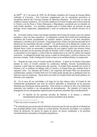 -17-
de 198942
. Al 1º de marzo de 1999, los 40 Estados miembros del Consejo de Europa habían
ratificado el Convenio. Este Convenio complementa con un mecanismo preventivo el
mecanismo judicial del Convenio Europeo de Derechos Humanos. El Convenio no trata de
establecer normas sustantivas. El Convenio estableció el Comité Europeo para la Prevención de
la Tortura y de las Penas o Tratos Inhumanos o Degradantes, constituido por un miembro de
cada Estado miembro. Los miembros elegidos para el Comité deben ser personas de gran
prestigio moral, imparciales, independientes y estar en condiciones de realizar misiones en el
terreno.
40. El Comité realiza visitas a los Estados miembros del Consejo de Europa, unas con carácter
periódico y otras con fines específicos. La delegación visitante del Comité está constituida por
miembros del Comité, acompañados de expertos médicos, jurídicos y de otras disciplinas,
intérpretes y miembros de la secretaría. Estas delegaciones visitan a las personas privadas de su
libertad por las autoridades del país visitado43
. Las atribuciones de la delegación visitante son
bastante extensas: puede visitar cualquier lugar donde se mantenga a personas privadas de su
libertad; hacer visitas no anunciadas a cualquiera de esos lugares; repetir esas mismas visitas;
hablar en privado con las personas privadas de libertad; visitar a todas las personas que desee y
se encuentren en esos lugares; y visitar todas las instalaciones (y no sólo las celdas) sin ninguna
restricción. La delegación puede tener acceso a todos los documentos y archivos relativos a las
personas visitadas. Todo el trabajo del Comité se basa en la confidencialidad y la cooperación.
41. Después de cada visita el Comité escribe un informe. A partir de los hechos observados
durante la visita, el Comité comenta las condiciones halladas, formula recomendaciones
concretas y pide todas las explicaciones que necesite. El Estado Parte responde por escrito al
informe y así se establece un diálogo entre el Comité y el Estado Parte que continúa hasta la
siguiente visita. Los informes del Comité y las respuestas del Estado Parte son documentos
confidenciales, aunque el Estado Parte (no el Comité) puede decidir que se publiquen tanto los
informes como las respuestas. Hasta ahora casi todos los Estados Partes han hecho públicos los
informes y las respuestas.
42. En el curso de sus actividades a lo largo de los diez últimos años, el Comité ha ido
estableciendo gradualmente una serie de criterios aplicables al tratamiento de las personas
detenidas que constituyen normas generales. Estas normas se refieren no sólo a las condiciones
materiales sino también a las salvaguardias de procedimiento. Por ejemplo, el Comité ha
propugnado las tres salvaguardias siguientes para las personas detenidas bajo custodia policial:
a) El derecho de las personas privadas de libertad, si lo desean, a informar
inmediatamente del arresto a un tercero (miembros de la familia);
42
Série des traités européens, N° 126.
43
Se entiende por persona privada de libertad a la persona que ha sido privada de su libertad por
una autoridad pública como, aunque no exclusivamente, las personas arrestadas o en cualquier
forma de detención, los presos en espera de juicio, los presos condenados y las personas
involuntariamente internadas en hospitales psiquiátricos.
 