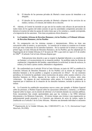 -18-
b) El derecho de las personas privadas de libertad a tener acceso de inmediato a un
abogado;
c) El derecho de las personas privadas de libertad a disponer de los servicios de un
médico, incluso, si lo desean, del médico de su elección.
43. Además, el Comité ha insistido en que uno de los medios más eficaces de prevención de
malos tratos de los agentes del orden consiste en que las autoridades competentes procedan sin
demora al examen de todas las quejas de malos tratos que se les sometan y, cuando corresponda,
a la imposición de las sanciones. Esto tiene un poderoso efecto disuasivo.
4. La Comisión Africana de Derechos Humanos y de los Pueblos y el Tribunal Africano
de Derechos Humanos y de los Pueblos
44. En comparación con los sistemas europeo e interamericano, África no tiene una
convención sobre la tortura y su prevención. La cuestión de la tortura se examina en el mismo
nivel que otras violaciones de los derechos humanos. De la cuestión de la tortura se ocupa, en
primer lugar, la Carta Africana de Derechos Humanos y de los Pueblos, que fue adoptada por la
Organización de la Unidad Africana el 27 de junio de 1981 y que entró en vigor el 21 de octubre
de 198644
. El artículo 5 de la Carta Africana dispone que:
Toda persona tiene derecho a que se respete la dignidad inherente a su condición de
ser humano y al reconocimiento de su situación jurídica. Se prohíben todas las formas de
explotación y degradación del hombre, especialmente la esclavitud, la trata de esclavos, la
tortura y los tratos o penas crueles, inhumanos o degradantes.
45. De conformidad con el artículo 30 de la Carta Africana, en junio de 1987 se estableció la
Comisión Africana de Derechos Humanos y de los Pueblos con la misión de "proteger los
derechos humanos y de los pueblos y asegurar su protección en África". En sus reuniones
periódicas, la Comisión ha aprobado varias resoluciones de países sobre asuntos relativos a los
derechos humanos en África, algunas de las cuales se refieren a la tortura, entre otras
violaciones. En algunas de esas resoluciones sobre países, la Comisión ha expresado su
inquietud por el deterioro de la situación de los derechos humanos, incluida la práctica de la
tortura.
46. La Comisión ha establecido mecanismos nuevos como, por ejemplo, el Relator Especial
sobre las prisiones, el Relator Especial sobre las ejecuciones arbitrarias y sumarias, y el Relator
Especial sobre la mujer, con la misión de informar a la Comisión durante sus sesiones públicas.
Estos mecanismos han creado oportunidades para que las víctimas y las ONG informen
directamente a los Relatores Especiales. Al mismo tiempo, una víctima o una organización no
gubernamental puede presentar a la Comisión una denuncia de actos de tortura, según lo
establecido en el artículo 5 de la Carta Africana. Mientras una demanda individual se encuentra
44
Organización de la Unidad Africana, doc. CAB/LEG/67/3, rev. 5, 21, International Legal
Materials, 58 (1982).
 