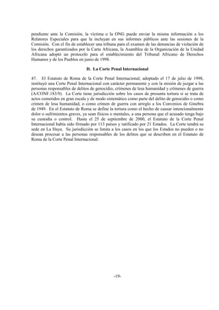 -19-
pendiente ante la Comisión, la víctima o la ONG puede enviar la misma información a los
Relatores Especiales para que la incluyan en sus informes públicos ante las sesiones de la
Comisión. Con el fin de establecer una tribuna para el examen de las denuncias de violación de
los derechos garantizados por la Carta Africana, la Asamblea de la Organización de la Unidad
Africana adoptó un protocolo para el establecimiento del Tribunal Africano de Derechos
Humanos y de los Pueblos en junio de 1998.
D. La Corte Penal Internacional
47. El Estatuto de Roma de la Corte Penal Internacional, adoptado el 17 de julio de 1998,
instituyó una Corte Penal Internacional con carácter permanente y con la misión de juzgar a las
personas responsables de delitos de genocidio, crímenes de lesa humanidad y crímenes de guerra
(A/CONF.183/9). La Corte tiene jurisdicción sobre los casos de presunta tortura si se trata de
actos cometidos en gran escala y de modo sistemático como parte del delito de genocidio o como
crimen de lesa humanidad, o como crimen de guerra con arreglo a los Convenios de Ginebra
de 1949. En el Estatuto de Roma se define la tortura como el hecho de causar intencionalmente
dolor o sufrimientos graves, ya sean físicos o mentales, a una persona que el acusado tenga bajo
su custodia o control. Hasta el 25 de septiembre de 2000, el Estatuto de la Corte Penal
Internacional había sido firmado por 113 países y ratificado por 21 Estados. La Corte tendrá su
sede en La Haya. Su jurisdicción se limita a los casos en los que los Estados no pueden o no
desean procesar a las personas responsables de los delitos que se describen en el Estatuto de
Roma de la Corte Penal Internacional.
 