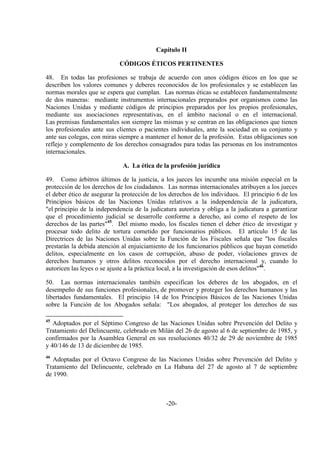 -20-
Capítulo II
CÓDIGOS ÉTICOS PERTINENTES
48. En todas las profesiones se trabaja de acuerdo con unos códigos éticos en los que se
describen los valores comunes y deberes reconocidos de los profesionales y se establecen las
normas morales que se espera que cumplan. Las normas éticas se establecen fundamentalmente
de dos maneras: mediante instrumentos internacionales preparados por organismos como las
Naciones Unidas y mediante códigos de principios preparados por los propios profesionales,
mediante sus asociaciones representativas, en el ámbito nacional o en el internacional.
Las premisas fundamentales son siempre las mismas y se centran en las obligaciones que tienen
los profesionales ante sus clientes o pacientes individuales, ante la sociedad en su conjunto y
ante sus colegas, con miras siempre a mantener el honor de la profesión. Estas obligaciones son
reflejo y complemento de los derechos consagrados para todas las personas en los instrumentos
internacionales.
A. La ética de la profesión jurídica
49. Como árbitros últimos de la justicia, a los jueces les incumbe una misión especial en la
protección de los derechos de los ciudadanos. Las normas internacionales atribuyen a los jueces
el deber ético de asegurar la protección de los derechos de los individuos. El principio 6 de los
Principios básicos de las Naciones Unidas relativos a la independencia de la judicatura,
"el principio de la independencia de la judicatura autoriza y obliga a la judicatura a garantizar
que el procedimiento judicial se desarrolle conforme a derecho, así como el respeto de los
derechos de las partes"45
. Del mismo modo, los fiscales tienen el deber ético de investigar y
procesar todo delito de tortura cometido por funcionarios públicos. El artículo 15 de las
Directrices de las Naciones Unidas sobre la Función de los Fiscales señala que "los fiscales
prestarán la debida atención al enjuiciamiento de los funcionarios públicos que hayan cometido
delitos, especialmente en los casos de corrupción, abuso de poder, violaciones graves de
derechos humanos y otros delitos reconocidos por el derecho internacional y, cuando lo
autoricen las leyes o se ajuste a la práctica local, a la investigación de esos delitos"46
.
50. Las normas internacionales también especifican los deberes de los abogados, en el
desempeño de sus funciones profesionales, de promover y proteger los derechos humanos y las
libertades fundamentales. El principio 14 de los Principios Básicos de las Naciones Unidas
sobre la Función de los Abogados señala: "Los abogados, al proteger los derechos de sus
45
Adoptados por el Séptimo Congreso de las Naciones Unidas sobre Prevención del Delito y
Tratamiento del Delincuente, celebrado en Milán del 26 de agosto al 6 de septiembre de 1985, y
confirmados por la Asamblea General en sus resoluciones 40/32 de 29 de noviembre de 1985
y 40/146 de 13 de diciembre de 1985.
46
Adoptadas por el Octavo Congreso de las Naciones Unidas sobre Prevención del Delito y
Tratamiento del Delincuente, celebrado en La Habana del 27 de agosto al 7 de septiembre
de 1990.
 