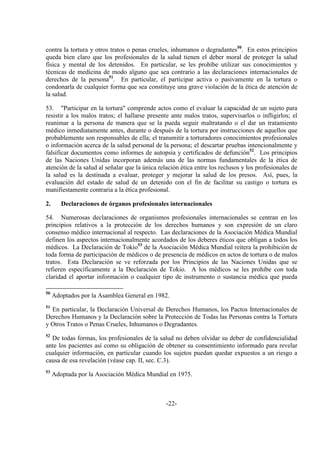 -22-
contra la tortura y otros tratos o penas crueles, inhumanos o degradantes50
. En estos principios
queda bien claro que los profesionales de la salud tienen el deber moral de proteger la salud
física y mental de los detenidos. En particular, se les prohíbe utilizar sus conocimientos y
técnicas de medicina de modo alguno que sea contrario a las declaraciones internacionales de
derechos de la persona51
. En particular, el participar activa o pasivamente en la tortura o
condonarla de cualquier forma que sea constituye una grave violación de la ética de atención de
la salud.
53. "Participar en la tortura" comprende actos como el evaluar la capacidad de un sujeto para
resistir a los malos tratos; el hallarse presente ante malos tratos, supervisarlos o infligirlos; el
reanimar a la persona de manera que se la pueda seguir maltratando o el dar un tratamiento
médico inmediatamente antes, durante o después de la tortura por instrucciones de aquellos que
probablemente son responsables de ella; el transmitir a torturadores conocimientos profesionales
o información acerca de la salud personal de la persona; el descartar pruebas intencionalmente y
falsificar documentos como informes de autopsia y certificados de defunción52
. Los principios
de las Naciones Unidas incorporan además una de las normas fundamentales de la ética de
atención de la salud al señalar que la única relación ética entre los reclusos y los profesionales de
la salud es la destinada a evaluar, proteger y mejorar la salud de los presos. Así, pues, la
evaluación del estado de salud de un detenido con el fin de facilitar su castigo o tortura es
manifiestamente contraria a la ética profesional.
2. Declaraciones de órganos profesionales internacionales
54. Numerosas declaraciones de organismos profesionales internacionales se centran en los
principios relativos a la protección de los derechos humanos y son expresión de un claro
consenso médico internacional al respecto. Las declaraciones de la Asociación Médica Mundial
definen los aspectos internacionalmente acordados de los deberes éticos que obligan a todos los
médicos. La Declaración de Tokio53
de la Asociación Médica Mundial reitera la prohibición de
toda forma de participación de médicos o de presencia de médicos en actos de tortura o de malos
tratos. Esta Declaración se ve reforzada por los Principios de las Naciones Unidas que se
refieren específicamente a la Declaración de Tokio. A los médicos se les prohíbe con toda
claridad el aportar información o cualquier tipo de instrumento o sustancia médica que pueda
50
Adoptados por la Asamblea General en 1982.
51
En particular, la Declaración Universal de Derechos Humanos, los Pactos Internacionales de
Derechos Humanos y la Declaración sobre la Protección de Todas las Personas contra la Tortura
y Otros Tratos o Penas Crueles, Inhumanos o Degradantes.
52
De todas formas, los profesionales de la salud no deben olvidar su deber de confidencialidad
ante los pacientes así como su obligación de obtener su consentimiento informado para revelar
cualquier información, en particular cuando los sujetos puedan quedar expuestos a un riesgo a
causa de esa revelación (véase cap. II, sec. C.3).
53
Adoptada por la Asociación Médica Mundial en 1975.
 