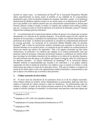 -23-
facilitar los malos tratos. La Declaración de Hawai54
de la Asociación Psiquiátrica Mundial
aplica específicamente la misma norma al prohibir el uso indebido de los conocimientos
psiquiátricos para violar los derechos humanos de cualquier individuo o grupo. La Conferencia
Internacional de Medicina Islámica insistió en ese mismo punto en su Declaración de Kuwait55
,
por la que prohíbe a los médicos permitir que sus conocimientos especializados se utilicen para
lesionar, destruir o dañar el cuerpo, la mente o el espíritu, por cualquier razón militar o política
que sea. La directiva sobre el rol de la enfermera en la atención de detenidos y presos56
contiene
disposiciones análogas para las enfermeras.
55. Los profesionales de la salud tienen además el deber de apoyar a los colegas que se oponen
abiertamente a la violación de los derechos humanos. El no hacerlo supone no sólo vulnerar los
derechos de los pacientes y contradecir las declaraciones citadas sino además desacreditar a las
profesiones de la salud. La deshonra de la profesión se considera un comportamiento profesional
de extrema gravedad. La resolución de la Asociación Médica Mundial sobre los derechos
humanos57
pide a todas las asociaciones médicas nacionales que examinen la situación de los
derechos humanos en sus propios países y se aseguren de que los médicos no oculten pruebas de
abusos por mucho que teman a las represalias. Pide a los órganos nacionales que den claras
instrucciones, en particular a los médicos que trabajan en el sistema penitenciario, para que
protesten contra las presuntas violaciones de derechos humanos y establezcan un sistema eficaz
para investigar las actividades inmorales de los médicos en la esfera de los derechos humanos.
Les pide asimismo que den apoyo a los médicos que llamen la atención sobre las violaciones de
los derechos humanos. La ulterior Declaración de Hamburgo58
de la Asociación Médica
Mundial reafirma la responsabilidad que incumbe a los individuos y a los grupos médicos
organizados de todo el mundo de estimular a los médicos a que se resistan a la tortura o a toda
presión para que actúen en contra de los principios éticos. Pide que los médicos se expresen en
contra de los malos tratos e insta a las organizaciones médicas nacionales e internacionales a que
den su apoyo a los médicos que se resistan a tales presiones.
3. Códigos nacionales de ética médica
56. El tercer nivel de articulación de los principios éticos es el de los códigos nacionales.
Estos códigos reflejan los mismos valores fundamentales ya mencionados, dado que toda ética
médica es expresión de valores comunes a todos los facultativos. En prácticamente todas las
culturas y códigos, se parte de las mismas premisas respecto de los deberes de evitar el daño,
ayudar al enfermo, proteger al vulnerable y no discriminar entre pacientes sobre base alguna que
54
Adoptada en 1977.
55
Adoptada en 1981 (1401 del calendario islámico).
56
Adoptada por el Consejo Internacional de Enfermeras en 1975.
57
Adoptada en 1990.
58
Adoptada en 1997.
 