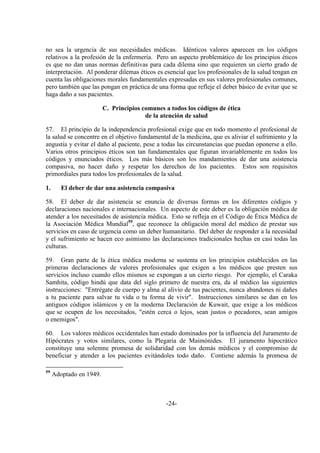 -24-
no sea la urgencia de sus necesidades médicas. Idénticos valores aparecen en los códigos
relativos a la profesión de la enfermería. Pero un aspecto problemático de los principios éticos
es que no dan unas normas definitivas para cada dilema sino que requieren un cierto grado de
interpretación. Al ponderar dilemas éticos es esencial que los profesionales de la salud tengan en
cuenta las obligaciones morales fundamentales expresadas en sus valores profesionales comunes,
pero también que las pongan en práctica de una forma que refleje el deber básico de evitar que se
haga daño a sus pacientes.
C. Principios comunes a todos los códigos de ética
de la atención de salud
57. El principio de la independencia profesional exige que en todo momento el profesional de
la salud se concentre en el objetivo fundamental de la medicina, que es aliviar el sufrimiento y la
angustia y evitar el daño al paciente, pese a todas las circunstancias que puedan oponerse a ello.
Varios otros principios éticos son tan fundamentales que figuran invariablemente en todos los
códigos y enunciados éticos. Los más básicos son los mandamientos de dar una asistencia
compasiva, no hacer daño y respetar los derechos de los pacientes. Estos son requisitos
primordiales para todos los profesionales de la salud.
1. El deber de dar una asistencia compasiva
58. El deber de dar asistencia se enuncia de diversas formas en los diferentes códigos y
declaraciones nacionales e internacionales. Un aspecto de este deber es la obligación médica de
atender a los necesitados de asistencia médica. Esto se refleja en el Código de Ética Médica de
la Asociación Médica Mundial59
, que reconoce la obligación moral del médico de prestar sus
servicios en caso de urgencia como un deber humanitario. Del deber de responder a la necesidad
y el sufrimiento se hacen eco asimismo las declaraciones tradicionales hechas en casi todas las
culturas.
59. Gran parte de la ética médica moderna se sustenta en los principios establecidos en las
primeras declaraciones de valores profesionales que exigen a los médicos que presten sus
servicios incluso cuando ellos mismos se expongan a un cierto riesgo. Por ejemplo, el Caraka
Samhita, código hindú que data del siglo primero de nuestra era, da al médico las siguientes
instrucciones: "Entrégate de cuerpo y alma al alivio de tus pacientes, nunca abandones ni dañes
a tu paciente para salvar tu vida o tu forma de vivir". Instrucciones similares se dan en los
antiguos códigos islámicos y en la moderna Declaración de Kuwait, que exige a los médicos
que se ocupen de los necesitados, "estén cerca o lejos, sean justos o pecadores, sean amigos
o enemigos".
60. Los valores médicos occidentales han estado dominados por la influencia del Juramento de
Hipócrates y votos similares, como la Plegaria de Maimónides. El juramento hipocrático
constituye una solemne promesa de solidaridad con los demás médicos y el compromiso de
beneficiar y atender a los pacientes evitándoles todo daño. Contiene además la promesa de
59
Adoptado en 1949.
 
