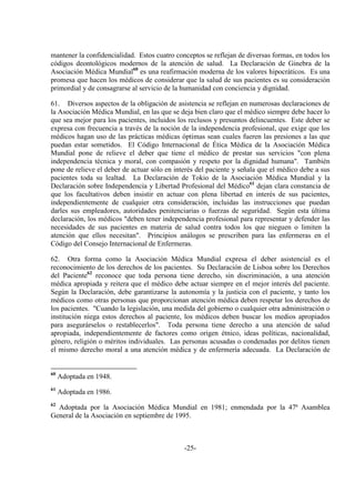 -25-
mantener la confidencialidad. Estos cuatro conceptos se reflejan de diversas formas, en todos los
códigos deontológicos modernos de la atención de salud. La Declaración de Ginebra de la
Asociación Médica Mundial60
es una reafirmación moderna de los valores hipocráticos. Es una
promesa que hacen los médicos de considerar que la salud de sus pacientes es su consideración
primordial y de consagrarse al servicio de la humanidad con conciencia y dignidad.
61. Diversos aspectos de la obligación de asistencia se reflejan en numerosas declaraciones de
la Asociación Médica Mundial, en las que se deja bien claro que el médico siempre debe hacer lo
que sea mejor para los pacientes, incluidos los reclusos y presuntos delincuentes. Este deber se
expresa con frecuencia a través de la noción de la independencia profesional, que exige que los
médicos hagan uso de las prácticas médicas óptimas sean cuales fueren las presiones a las que
puedan estar sometidos. El Código Internacional de Ética Médica de la Asociación Médica
Mundial pone de relieve el deber que tiene el médico de prestar sus servicios "con plena
independencia técnica y moral, con compasión y respeto por la dignidad humana". También
pone de relieve el deber de actuar sólo en interés del paciente y señala que el médico debe a sus
pacientes toda su lealtad. La Declaración de Tokio de la Asociación Médica Mundial y la
Declaración sobre Independencia y Libertad Profesional del Médico61
dejan clara constancia de
que los facultativos deben insistir en actuar con plena libertad en interés de sus pacientes,
independientemente de cualquier otra consideración, incluidas las instrucciones que puedan
darles sus empleadores, autoridades penitenciarias o fuerzas de seguridad. Según esta última
declaración, los médicos "deben tener independencia profesional para representar y defender las
necesidades de sus pacientes en materia de salud contra todos los que nieguen o limiten la
atención que ellos necesitan". Principios análogos se prescriben para las enfermeras en el
Código del Consejo Internacional de Enfermeras.
62. Otra forma como la Asociación Médica Mundial expresa el deber asistencial es el
reconocimiento de los derechos de los pacientes. Su Declaración de Lisboa sobre los Derechos
del Paciente62
reconoce que toda persona tiene derecho, sin discriminación, a una atención
médica apropiada y reitera que el médico debe actuar siempre en el mejor interés del paciente.
Según la Declaración, debe garantizarse la autonomía y la justicia con el paciente, y tanto los
médicos como otras personas que proporcionan atención médica deben respetar los derechos de
los pacientes. "Cuando la legislación, una medida del gobierno o cualquier otra administración o
institución niega estos derechos al paciente, los médicos deben buscar los medios apropiados
para asegurárselos o restablecerlos". Toda persona tiene derecho a una atención de salud
apropiada, independientemente de factores como origen étnico, ideas políticas, nacionalidad,
género, religión o méritos individuales. Las personas acusadas o condenadas por delitos tienen
el mismo derecho moral a una atención médica y de enfermería adecuada. La Declaración de
60
Adoptada en 1948.
61
Adoptada en 1986.
62
Adoptada por la Asociación Médica Mundial en 1981; enmendada por la 47ª Asamblea
General de la Asociación en septiembre de 1995.
 
