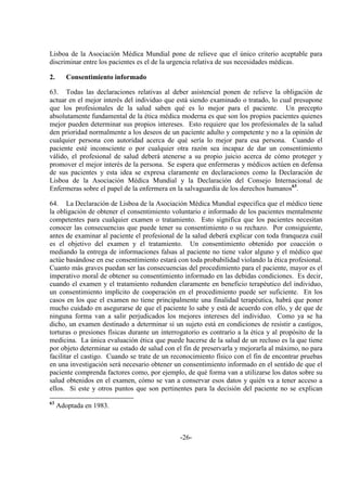 -26-
Lisboa de la Asociación Médica Mundial pone de relieve que el único criterio aceptable para
discriminar entre los pacientes es el de la urgencia relativa de sus necesidades médicas.
2. Consentimiento informado
63. Todas las declaraciones relativas al deber asistencial ponen de relieve la obligación de
actuar en el mejor interés del individuo que está siendo examinado o tratado, lo cual presupone
que los profesionales de la salud saben qué es lo mejor para el paciente. Un precepto
absolutamente fundamental de la ética médica moderna es que son los propios pacientes quienes
mejor pueden determinar sus propios intereses. Esto requiere que los profesionales de la salud
den prioridad normalmente a los deseos de un paciente adulto y competente y no a la opinión de
cualquier persona con autoridad acerca de qué sería lo mejor para esa persona. Cuando el
paciente esté inconsciente o por cualquier otra razón sea incapaz de dar un consentimiento
válido, el profesional de salud deberá atenerse a su propio juicio acerca de cómo proteger y
promover el mejor interés de la persona. Se espera que enfermeras y médicos actúen en defensa
de sus pacientes y esta idea se expresa claramente en declaraciones como la Declaración de
Lisboa de la Asociación Médica Mundial y la Declaración del Consejo Internacional de
Enfermeras sobre el papel de la enfermera en la salvaguardia de los derechos humanos63
.
64. La Declaración de Lisboa de la Asociación Médica Mundial especifica que el médico tiene
la obligación de obtener el consentimiento voluntario e informado de los pacientes mentalmente
competentes para cualquier examen o tratamiento. Esto significa que los pacientes necesitan
conocer las consecuencias que puede tener su consentimiento o su rechazo. Por consiguiente,
antes de examinar al paciente el profesional de la salud deberá explicar con toda franqueza cuál
es el objetivo del examen y el tratamiento. Un consentimiento obtenido por coacción o
mediando la entrega de informaciones falsas al paciente no tiene valor alguno y el médico que
actúe basándose en ese consentimiento estará con toda probabilidad violando la ética profesional.
Cuanto más graves puedan ser las consecuencias del procedimiento para el paciente, mayor es el
imperativo moral de obtener su consentimiento informado en las debidas condiciones. Es decir,
cuando el examen y el tratamiento redunden claramente en beneficio terapéutico del individuo,
un consentimiento implícito de cooperación en el procedimiento puede ser suficiente. En los
casos en los que el examen no tiene principalmente una finalidad terapéutica, habrá que poner
mucho cuidado en asegurarse de que el paciente lo sabe y está de acuerdo con ello, y de que de
ninguna forma van a salir perjudicados los mejores intereses del individuo. Como ya se ha
dicho, un examen destinado a determinar si un sujeto está en condiciones de resistir a castigos,
torturas o presiones físicas durante un interrogatorio es contrario a la ética y al propósito de la
medicina. La única evaluación ética que puede hacerse de la salud de un recluso es la que tiene
por objeto determinar su estado de salud con el fin de preservarla y mejorarla al máximo, no para
facilitar el castigo. Cuando se trate de un reconocimiento físico con el fin de encontrar pruebas
en una investigación será necesario obtener un consentimiento informado en el sentido de que el
paciente comprenda factores como, por ejemplo, de qué forma van a utilizarse los datos sobre su
salud obtenidos en el examen, cómo se van a conservar esos datos y quién va a tener acceso a
ellos. Si este y otros puntos que son pertinentes para la decisión del paciente no se explican
63
Adoptada en 1983.
 