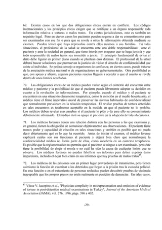 -29-
69. Existen casos en los que dos obligaciones éticas entran en conflicto. Los códigos
internacionales y los principios éticos exigen que se notifique a un órgano responsable toda
información relativa a torturas o malos tratos. En ciertas jurisdicciones, esto es también un
requisito legal. Pero en ciertos casos los pacientes pueden negarse a dar su consentimiento para
ser examinados con ese fin o para que se revele a otros la información obtenida mediante su
examen. Pueden temer que haya represalias contra ellos mismos o sus familias. En tales
situaciones, el profesional de la salud se encuentra ante una doble responsabilidad: ante el
paciente y ante la sociedad en general, que tiene interés por asegurar que se haga justicia y que
todo responsable de malos tratos sea sometido a juicio. El principio fundamental de evitar el
daño debe figurar en primer plano cuando se plantean esos dilemas. El profesional de la salud
deberá buscar soluciones que promuevan la justicia sin violar el derecho de confidencialidad que
asiste al individuo. Se pedirá consejo a organismos de confianza; en ciertos casos, puede tratarse
de la asociación médica nacional o de organizaciones no gubernamentales. Otra posibilidad es
que, con apoyo y aliento, algunos pacientes reacios lleguen a acceder a que el asunto se revele
dentro de unos límites acordados.
70. Las obligaciones éticas de un médico pueden variar según el contexto del encuentro entre
médico y paciente y la posibilidad de que el paciente pueda libremente adoptar su decisión en
cuanto a la revelación de informaciones. Por ejemplo, cuando el médico y el paciente se
encuentren en una situación claramente terapéutica, como la atención en el medio hospitalario, el
médico tiene el firme imperativo moral de preservar las normas habituales de confidencialidad
que normalmente prevalecen en la relación terapéutica. El revelar pruebas de tortura obtenidas
en tales encuentros es totalmente aceptable en la medida en que el paciente no lo prohíba.
Los médicos deben revelar esas pruebas si el paciente lo pide o da para ello su consentimiento
debidamente informado. El médico dará su apoyo al paciente en la adopción de tales decisiones.
71. Los médicos forenses tienen una relación distinta con las personas a las que examinan y,
en general, tienen la obligación de comunicar objetivamente sus observaciones. El paciente tiene
menos poder y capacidad de elección en tales situaciones y también es posible que no pueda
decir abiertamente qué es lo que ha ocurrido. Antes de iniciar el examen, el médico forense
explicará cuáles son sus funciones al paciente y dejará bien claro que normalmente la
confidencialidad médica no forma parte de ellas, como sucedería en un contexto terapéutico.
Es posible que la reglamentación no permita que el paciente se niegue a ser examinado, pero éste
tiene la posibilidad de elegir si revela o no cuál ha sido la causa de cualquier lesión que se
observe. Los médicos forenses no pueden falsificar sus informes pero deben exponer datos
imparciales, incluido el dejar bien claro en sus informes que hay pruebas de malos tratos67
.
72. Los médicos de las prisiones son en primer lugar proveedores de tratamiento, pero tienen
asimismo la función de examinar a los detenidos que llegan a la prisión tras la custodia policial.
En esta función o en el tratamiento de personas recluidas pueden descubrir pruebas de violencia
inaceptable que los propios presos no estén realmente en posición de denunciar. En tales casos,
67
Véase V. Iacopino et al., "Physician complicity in misrepresentation and omission of evidence
of torture in post-detention medical examinations in Turkey", Journal of the American Medical
Association (JAMA), vol. 276, 1996, págs. 396 a 402.
 
