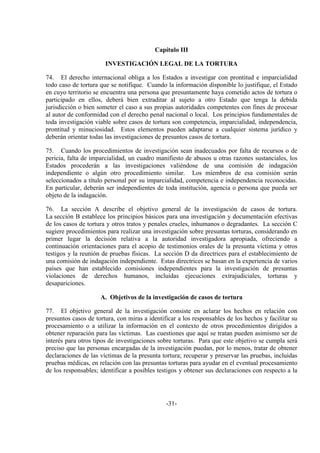 -31-
Capítulo III
INVESTIGACIÓN LEGAL DE LA TORTURA
74. El derecho internacional obliga a los Estados a investigar con prontitud e imparcialidad
todo caso de tortura que se notifique. Cuando la información disponible lo justifique, el Estado
en cuyo territorio se encuentra una persona que presuntamente haya cometido actos de tortura o
participado en ellos, deberá bien extraditar al sujeto a otro Estado que tenga la debida
jurisdicción o bien someter el caso a sus propias autoridades competentes con fines de procesar
al autor de conformidad con el derecho penal nacional o local. Los principios fundamentales de
toda investigación viable sobre casos de tortura son competencia, imparcialidad, independencia,
prontitud y minuciosidad. Estos elementos pueden adaptarse a cualquier sistema jurídico y
deberán orientar todas las investigaciones de presuntos casos de tortura.
75. Cuando los procedimientos de investigación sean inadecuados por falta de recursos o de
pericia, falta de imparcialidad, un cuadro manifiesto de abusos u otras razones sustanciales, los
Estados procederán a las investigaciones valiéndose de una comisión de indagación
independiente o algún otro procedimiento similar. Los miembros de esa comisión serán
seleccionados a título personal por su imparcialidad, competencia e independencia reconocidas.
En particular, deberán ser independientes de toda institución, agencia o persona que pueda ser
objeto de la indagación.
76. La sección A describe el objetivo general de la investigación de casos de tortura.
La sección B establece los principios básicos para una investigación y documentación efectivas
de los casos de tortura y otros tratos y penales crueles, inhumanos o degradantes. La sección C
sugiere procedimientos para realizar una investigación sobre presuntas torturas, considerando en
primer lugar la decisión relativa a la autoridad investigadora apropiada, ofreciendo a
continuación orientaciones para el acopio de testimonios orales de la presunta víctima y otros
testigos y la reunión de pruebas físicas. La sección D da directrices para el establecimiento de
una comisión de indagación independiente. Estas directrices se basan en la experiencia de varios
países que han establecido comisiones independientes para la investigación de presuntas
violaciones de derechos humanos, incluidas ejecuciones extrajudiciales, torturas y
desapariciones.
A. Objetivos de la investigación de casos de tortura
77. El objetivo general de la investigación consiste en aclarar los hechos en relación con
presuntos casos de tortura, con miras a identificar a los responsables de los hechos y facilitar su
procesamiento o a utilizar la información en el contexto de otros procedimientos dirigidos a
obtener reparación para las víctimas. Las cuestiones que aquí se tratan pueden asimismo ser de
interés para otros tipos de investigaciones sobre torturas. Para que este objetivo se cumpla será
preciso que las personas encargadas de la investigación puedan, por lo menos, tratar de obtener
declaraciones de las víctimas de la presunta tortura; recuperar y preservar las pruebas, incluidas
pruebas médicas, en relación con las presuntas torturas para ayudar en el eventual procesamiento
de los responsables; identificar a posibles testigos y obtener sus declaraciones con respecto a la
 