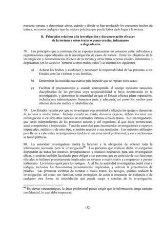 -32-
presunta tortura; y determinar cómo, cuándo y dónde se han producido los presuntos hechos de
tortura, así como cualquier tipo de pauta o práctica que pueda haber dado lugar a la tortura.
B. Principios relativos a la investigación y documentación eficaces
de la tortura y otros tratos o penas crueles, inhumanos
o degradantes
78. Los principios que a continuación se exponen representan un consenso entre individuos y
organizaciones especializados en la investigación de casos de tortura. Entre los objetivos de la
investigación y documentación eficaces de la tortura y otros tratos o penas crueles, inhumanos o
degradantes (en lo sucesivo "torturas u otros malos tratos") se cuentan los siguientes:
a) Aclarar los hechos y establecer y reconocer la responsabilidad de las personas o los
Estados ante las víctimas y sus familias;
b) Determinar las medidas necesarias para impedir que se repitan estos actos;
c) Facilitar el procesamiento y, cuando corresponda, el castigo mediante sanciones
disciplinarias de las personas cuya responsabilidad se haya determinado en la
investigación, y demostrar la necesidad de que el Estado ofrezca plena reparación,
incluida una indemnización financiera justa y adecuada, así como los medios para
obtener atención médica y rehabilitación.
79. Los Estados velarán por que se investiguen con prontitud y eficacia las quejas o denuncias
de torturas o malos tratos. Incluso cuando no exista denuncia expresa, deberá iniciarse una
investigación si existen otros indicios de eventuales torturas o malos tratos. Los investigadores,
que serán independientes de los presuntos autores y del organismo al que éstos pertenezcan,
serán competentes e imparciales. Tendrán autoridad para encomendar investigaciones a expertos
imparciales, médicos o de otro tipo, y podrán acceder a sus resultados. Los métodos utilizados
para llevar a cabo estas investigaciones tendrán el máximo nivel profesional, y sus conclusiones
se harán públicas.
80. La autoridad investigadora tendrá la facultad y la obligación de obtener toda la
información necesaria para la investigación68
. Las personas que realicen dicha investigación
dispondrán de todos los recursos presupuestarios y técnicos necesarios para una investigación
eficaz, y tendrán también facultades para obligar a las personas que en ejercicio de sus funciones
oficiales se hallaren presuntamente implicadas en torturas o malos tratos a comparecer y prestar
testimonio. Lo mismo regirá para los testigos. A tal fin, la autoridad investigadora podrá citar a
testigos, incluidos los funcionarios presuntamente implicados, y ordenar la presentación de
pruebas. Las presuntas víctimas de torturas o malos tratos, los testigos, quienes realicen la
investigación, así como sus familias, serán protegidos de actos o amenazas de violencia o de
cualquier otra forma de intimidación que pueda surgir a resultas de la investigación.
68
En ciertas circunstancias, la ética profesional puede exigir que la información tenga carácter
confidencial, lo cual debe respetarse.
 