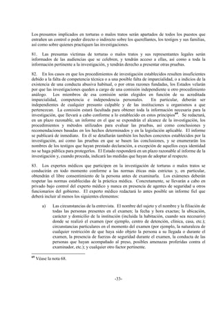 -33-
Los presuntos implicados en torturas o malos tratos serán apartados de todos los puestos que
entrañen un control o poder directo o indirecto sobre los querellantes, los testigos y sus familias,
así como sobre quienes practiquen las investigaciones.
81. Las presuntas víctimas de torturas o malos tratos y sus representantes legales serán
informados de las audiencias que se celebren, y tendrán acceso a ellas, así como a toda la
información pertinente a la investigación, y tendrán derecho a presentar otras pruebas.
82. En los casos en que los procedimientos de investigación establecidos resulten insuficientes
debido a la falta de competencia técnica o a una posible falta de imparcialidad, o a indicios de la
existencia de una conducta abusiva habitual, o por otras razones fundadas, los Estados velarán
por que las investigaciones queden a cargo de una comisión independiente u otro procedimiento
análogo. Los miembros de esa comisión serán elegidos en función de su acreditada
imparcialidad, competencia e independencia personales. En particular, deberán ser
independientes de cualquier presunto culpable y de las instituciones u organismos a que
pertenezcan. La comisión estará facultada para obtener toda la información necesaria para la
investigación, que llevará a cabo conforme a lo establecido en estos principios69
. Se redactará,
en un plazo razonable, un informe en el que se expondrán el alcance de la investigación, los
procedimientos y métodos utilizados para evaluar las pruebas, así como conclusiones y
recomendaciones basadas en los hechos determinados y en la legislación aplicable. El informe
se publicará de inmediato. En él se detallarán también los hechos concretos establecidos por la
investigación, así como las pruebas en que se basen las conclusiones, y se enumerarán los
nombres de los testigos que hayan prestado declaración, a excepción de aquellos cuya identidad
no se haga pública para protegerlos. El Estado responderá en un plazo razonable al informe de la
investigación y, cuando proceda, indicará las medidas que hayan de adoptar al respecto.
83. Los expertos médicos que participen en la investigación de torturas o malos tratos se
conducirán en todo momento conforme a las normas éticas más estrictas y, en particular,
obtendrán el libre consentimiento de la persona antes de examinarla. Los exámenes deberán
respetar las normas establecidas de la práctica médica. Concretamente, se llevarán a cabo en
privado bajo control del experto médico y nunca en presencia de agentes de seguridad u otros
funcionarios del gobierno. El experto médico redactará lo antes posible un informe fiel que
deberá incluir al menos los siguientes elementos:
a) Las circunstancias de la entrevista. El nombre del sujeto y el nombre y la filiación de
todas las personas presentes en el examen; la fecha y hora exactas; la ubicación,
carácter y domicilio de la institución (incluida la habitación, cuando sea necesario)
donde se realizó el examen (por ejemplo, centro de detención, clínica, casa, etc.);
circunstancias particulares en el momento del examen (por ejemplo, la naturaleza de
cualquier restricción de que haya sido objeto la persona a su llegada o durante el
examen, la presencia de fuerzas de seguridad durante el examen, la conducta de las
personas que hayan acompañado al preso, posibles amenazas proferidas contra el
examinador, etc.); y cualquier otro factor pertinente.
69
Véase la nota 68.
 