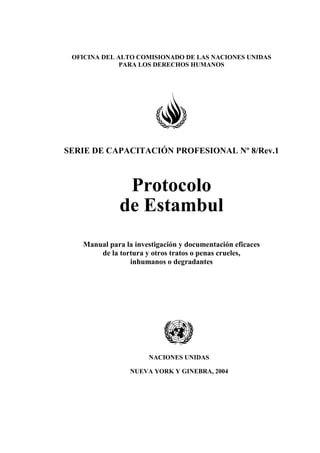 OFICINA DEL ALTO COMISIONADO DE LAS NACIONES UNIDAS
PARA LOS DERECHOS HUMANOS
SERIE DE CAPACITACIÓN PROFESIONAL Nº 8/Rev.1
Protocolo
de Estambul
Manual para la investigación y documentación eficaces
de la tortura y otros tratos o penas crueles,
inhumanos o degradantes
NACIONES UNIDAS
NUEVA YORK Y GINEBRA, 2004
 